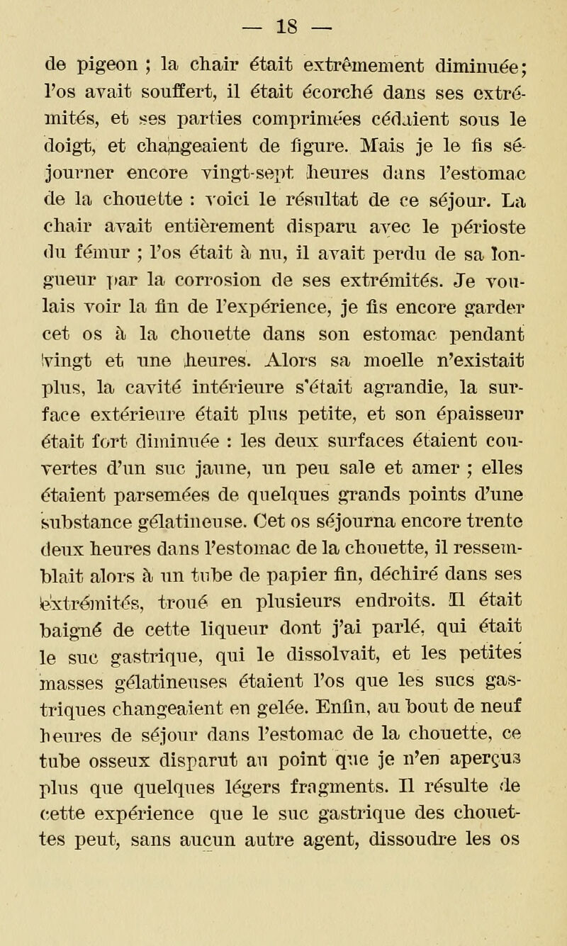 de pigeon ; la chair était extrêmement diminuée; l'os avait souffert, il était écorché dans ses extré- mités, et ses parties comprimées cédaient sous le doigt, et chaingeaient de figure. Mais je le fis sé- journer encore yingt-sept lieures dans l'estomac de la chouette : ^oici le résultat de ce séjour. La chair avait entièrement disparu avec le périoste du fémur ; l'os était à nu, il avait perdu de sa lon- gueur i>ar la corrosion de ses extrémités. Je vou- lais voir la fin de l'expérience, je fis encore garder cet os à la chouette dans son estomac pendant Ivingt et une heures. Alors sa moelle n'existait plus, la cavité intérieure s'était agrandie, la sur- face extérieuj^e était plus petite, et son épaisseur était fort diminuée : les deux surfaces étaient cou- vertes d'un suc jaune, un peu sale et amer ; elles étaient parsemées de quelques grands points d'une substance gélatineuse. Cet os séjourna encore trente deux heures dans l'estomac de la chouette, il ressem- blait alors à un tnbe de papier fin, déchiré dans ses ie'xtr^inités, troué en plusieurs endroits. Il était baigné de cette liqueur dont j'ai parlé, qui était le suc gastrique, qui le dissolvait, et les petites masses gélatineuses étaient l'os que les sucs gas- triques changeaient en gelée. Enfin, au bout de neuf heures de séjour dans l'estomac de la chouette, ce tube osseux disparut au point qiie Je n'en aperçus plus que quelques légers fragments. Il résulte <le cette expérience que le suc gastrique des chouet- tes peut, sans aucun autre agent, dissoudre les os