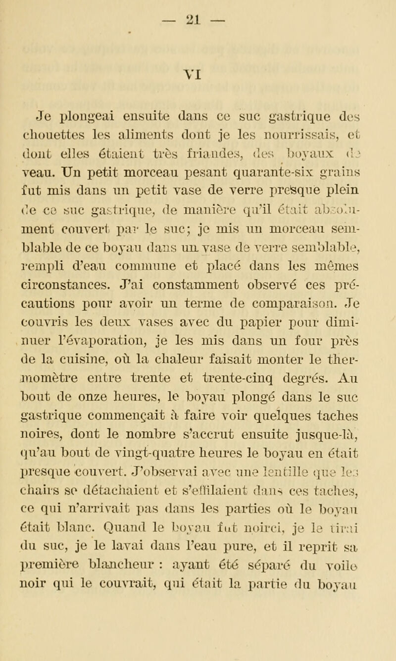 VI Je plongeai ensuite dans ce suc gastrique des chouettes les aliments dont je les nourrissais, et dont elles étaient très friandes, des boyaux dj veau. Un petit morceau pesant quarante-six grains fut mis dans un petit vase de verre pre'sque plein ('e ce suc gastrique, de manière qu'il était ab,:;)'.)i- ment couvert par le suc; je mis un morceau sem- blable de ce boyau dans un. vase de verre semblable, rempli d'eau commune et placé dans les mêmes circonstances. J'ai constamment observé ces pré- cautions pour avoir un terme de comparaison. Je couvris les deux vases avec du papier pour dimi- nuer l'évaporation, je les mis dans un four i)rès de la cuisine, où la chaleur faisait monter le ther- momètre entre trente et trente-cinq degj'és. Au bout de onze heures, le boyau plongé dans le suc gastrique commençait à faire voir quelques taches noii-es, dont le nombre s'accrut ensuite jusque-là, (ju'au bout de vingt-quatre heures le boyau en était presque cou^•ert. J'observai avec une lentille que le.; chairs se détachaient et s'efhlaient dans ces taches, ce qui n'arrivait pas dans les parties où le boyau était blanc. Quand le boyau fut noirci, je le iir;:i du suc, je le lavai dans l'eau pure, et il reprit sa première blancheur : ayant été séparé du voile noir qui le couvrait, qui était la partie du boyau