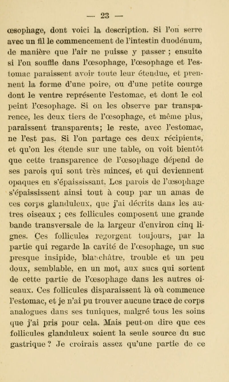 œsophage, dont voici la description. Si l'on nerre avec un lil le commencement de Tintestin duodénum, do manière que l'air ne puisse y passer ; ensuite si l'on souffle da.ns l'œsophage, l'œsophage et l'es- luniuc x)araissoi!l avoir toute leur éteudue, et pren- nent la forme d'une poire, ou d'une petite courge dont le ventre représente l'estomac, et dont le col peint l'œsophage. Si on les observe par transpa- rence, les deux tiers de l'œsophage, et même plus, paraissent transparents; le reste, avec l'estomac, ne l'est pas. Si l'on partage ces deux récipients, et qu'on les étende sur une table, ou voit bientôt que cette transparence de l'œsoi)hage dépend de ses parois qui sont très minces, et qui deviennent opacpies eu s'épais.sissant. Los parois de ra3S0i»kage s'épaississent ainsi tout à coup par un amas de ces cori)S glanduleux, que j'ai décrits duns les au- tres oiseaux ; ces follicules composent une grande bande transversale de la largeur d'envii-on cinq li- gnes. Ces follicules regorgent toujours, par la partie qui regarde la cavité de l'œsophage, un suc presque insipide, blai'châtre, trouble et un peu doux, semblable, en un mot, aux sucs qui sortent de cette partie de l'œsophage dans les autres oi- seaux. Ces follicules disparaissent là où commence l'estomac, et je n'ai pu trouver aucune trace de corps analogues dans ses tuniques, malgré tous les soins que j'ai pris pour cela. Mais peut-on dire que ces follicules glanduleux soient la seule source du suc gastrique ? Je croirais assez qu'une partie de ce