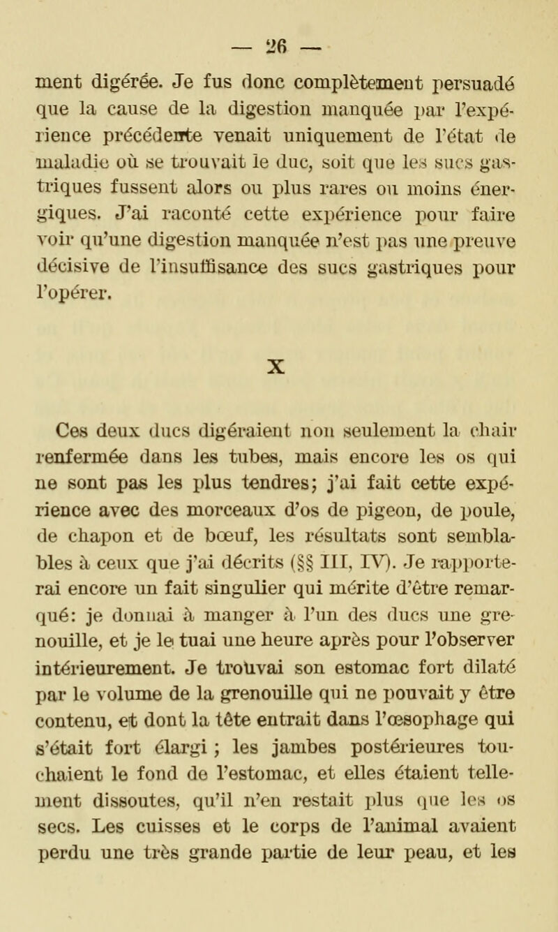 ment digérée. Je fus donc complètement persuadé que la cause de la digestion mauquée pai' Texpé- rience précédente venait uniquement de l'état de maladie où se ti'ouvait le duc, soit que les sucs gas- triques fussent alors ou plus rares ou moins éner- giques. J'ai raconté cette expérience pour faire voii' qu'une digestion manquée n'est pas une preuve décisive de l'insuffisance des sucs gastriques pour l'opérer. Ces deux ducs digéraient non seulement la chair renfermée dans les tubes, mais encore les os qui ne sont pas les plus tendres; j'ai fait cette expé- rience avec des morceaux d'os de pigeon, de poule, de chapon et de bœuf, les résultats sont sembla- bles il ceux que j'ai décrits (§§ III, IV). Je lupporte- rai encore un fait singulier qui mérite d'être remar- qué: je donnai à manger à l'un des ducs une gre- nouille, et je le tuai une heure après pour l'observer intérieurement. Je trouvai son estomac fort dilata par le volume de la grenouille qui ne pouvait y être contenu, et dont la tête entrait dans l'œsophage qui s'était fort élargi ; les jambes postérieures tou- chaient le fond de l'estomac, et elles étaient telle- ment dissoutes, qu'il n'en restait plus (pie les <>s secs. Les cuisses et le corps de l'animal avaient perdu une très grande pai-tie de leur i^eau, et les