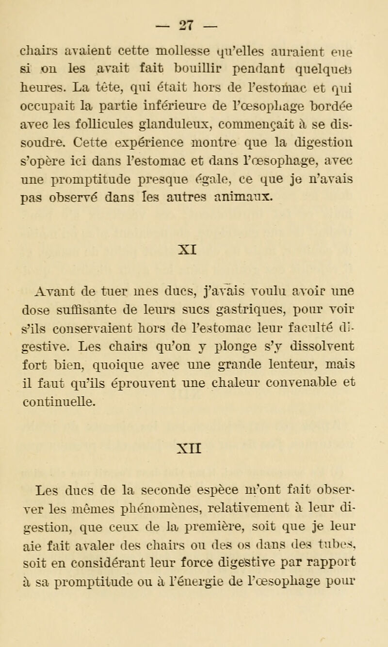 cliairs avaient cette mollesse qu'elles auraient eue si on les avait fait bouillir pendant quelqueti lielu'es. La tête, qui était hors de l'estonmc et qui occupait la partie inférieui-e de l'œsopLage bordée avec les follicules glanduleux, commençait à se dis- soudre. Cette expérience montre que la digestion s'opère ici dans restomac et dans l'œsopliage, avec une promptitude presque égale, ce que je n'avais pas observé dans les autres animaux. XI Avant de tuer mes ducs, j'a^'ais youIu a^oir une dose suffisante de leiu's sucs gastriques, pour Yoir s'ils conservaient hors de l'estomac leur faculté di- gestive. Les chaii's qu'on y plonge s'y dissolvent fort bien, quoique avec une gTande lenteur, mais il faut qu'ils éprouvent une chaleur convenable et continuelle. xn Les ducs de la seconde espèce m'ont fait obser- ver les mêmes phénomènes, relativement à leur di- gestion, que ceux de la première, soit que Je leur aie fait avaler des chairs ou des os dans des tubes, soit en considérant leur force digestive par rapport à sa promptitude ou à rénergie de l'œsophage poiu'