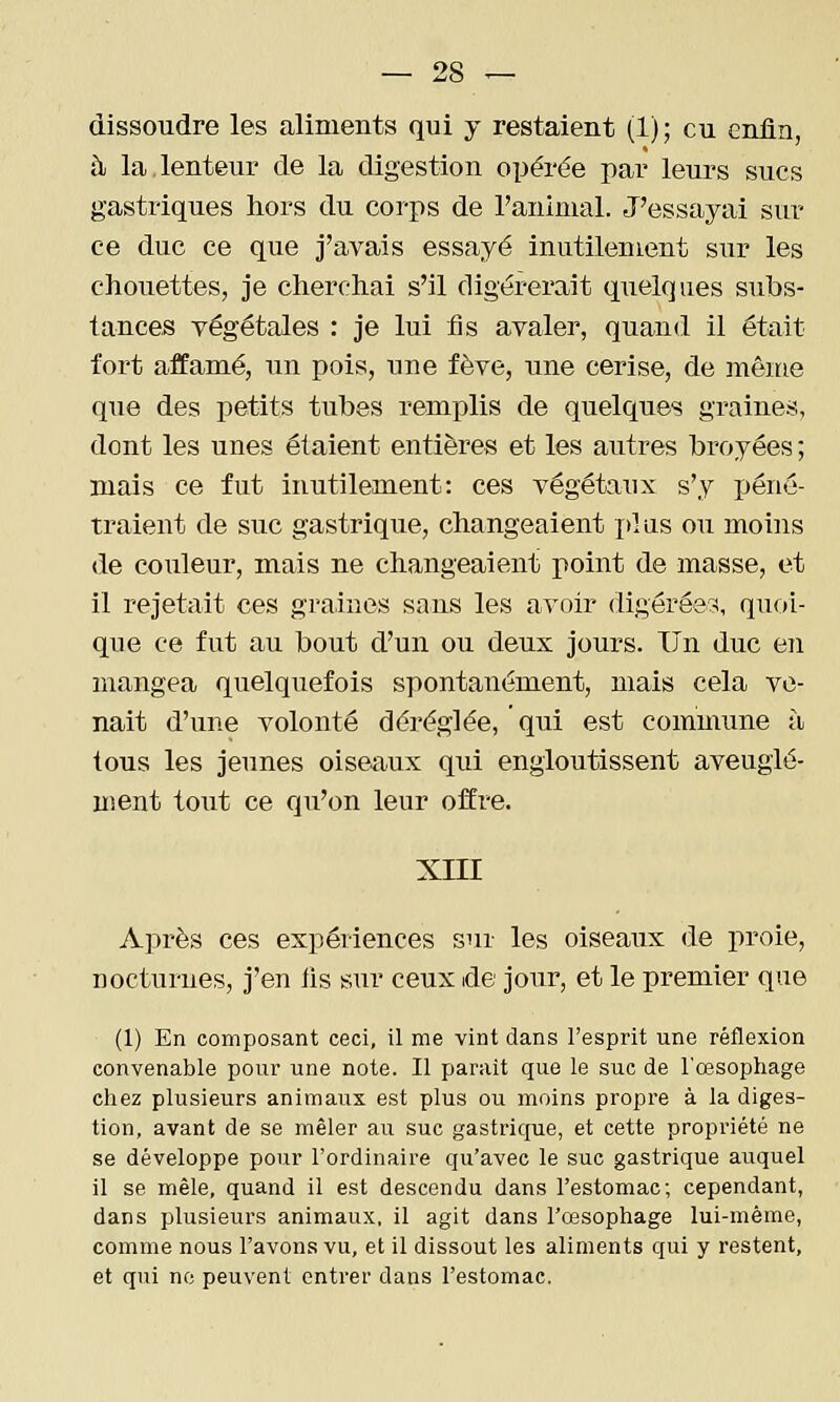 dissoudre les aliments qui y restaient (1); eu enfin, à la lenteur de la digestion opérée par leurs sucs gastriques hors du corps de l'animal. J'essayai sur ce duc ce que j'avais essayé inutilement sur les chouettes, je cherchai s'il digérerait quelques subs- tances végétales : je lui fis avaler, quand il était fort affamé, un pois, une fève, une cerise, de même que des petits tubes remplis de quelques graines, dont les unes étaient entières et les autres broyées ; mais ce fut inutilement: ces végétaux s'y ijéné- traient de suc gastrique, changeaient pi as ou moins de couleur, mais ne changeaient point de masse, et il rejetait ces graines sans les avoir digérées, quoi- que ce fut au bout d'un ou deux jours. Un duc en mangea quelquefois spontanément, mais cela ve- nait d'une volonté déréglée, ' qui est commune à tous les jeunes oiseaux qui engloutissent aveuglé- nsent tout ce qu'on leur offre. XIII Après ces expériences sur les oiseaux de proie, nocturnes, j'en lis sur ceux de jour, et le premier que (1) En composant ceci, il me vint dans l'esprit une réflexion convenable pour une note. Il paraît que le suc de l'œsophage chez plusieurs animaux est plus ou moins propre à la diges- tion, avant de se mêler au suc gastrique, et cette propriété ne se développe pour l'ordinaire qu'avec le suc gastrique auquel il se mêle, quand il est descendu dans l'estomac; cependant, dans plusieurs animaux, il agit dans l'œsophage lui-même, comme nous l'avons vu, et il dissout les aliments qui y restent, et qui ne peuvent entrer dans l'estomac.