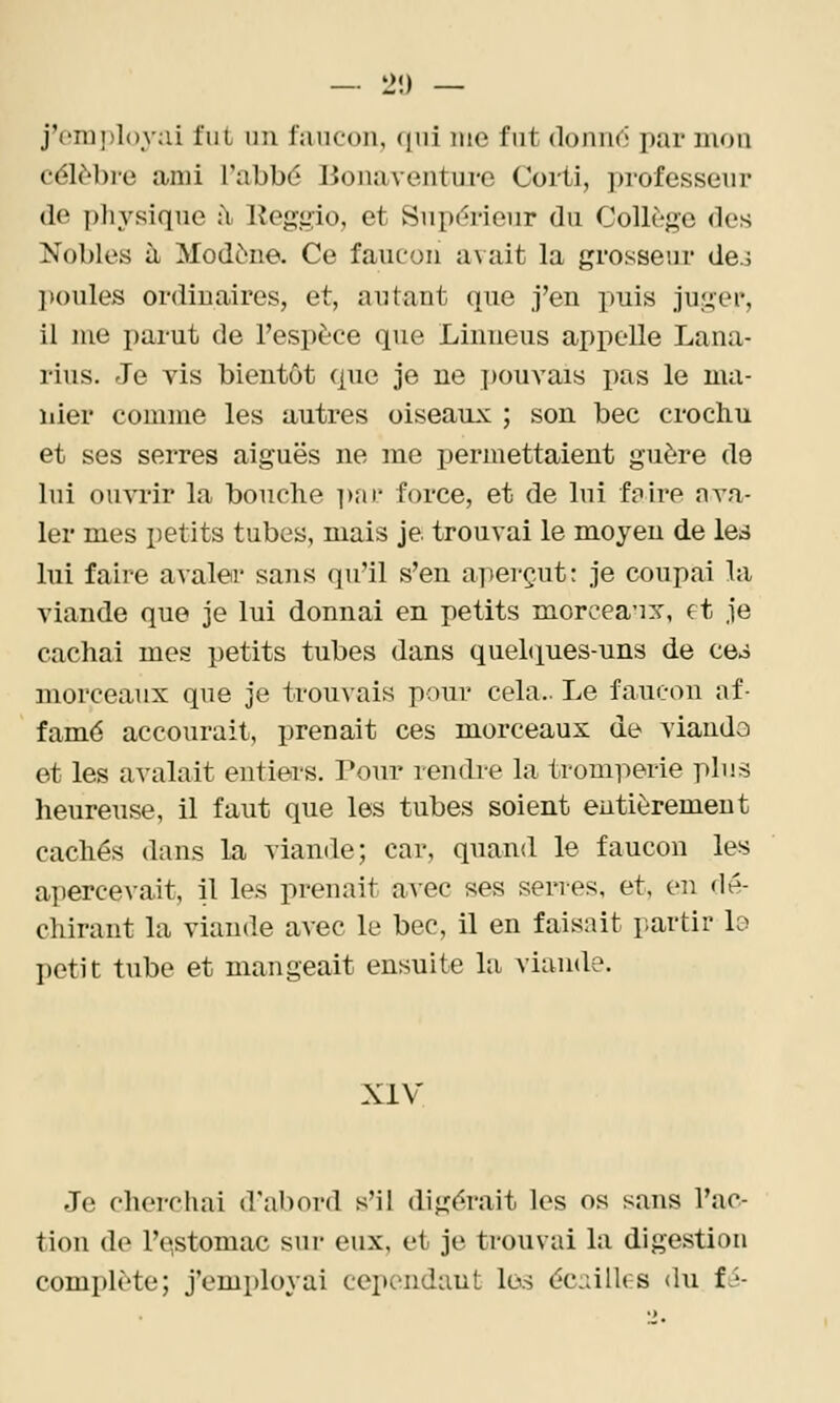 — 2î) — j'employai fut im faucon, (|ui me fut donuC' par mou (■ôlM)ie ami l'abbé lionaventurc Corti, ju-ofesseur (lo })]n^siqne :\ lleggio, et Supérieur du Collège des Nobles à Modène. Ce faucon avait la grosseur de3 ])oules ordinaires, et, autant que j'en puis juger, il me parut de l'espèce que Linneus appelle Lana- rius. Je vis bientôt que je ne pouvais pas le ma- nier comme les autres oiseaux ; son bec crochu et ses serres aiguës ne me permettaient guère de lui ouvrir la bouche ]ydf force, et de lui f?ire ava- ler mes petits tubes, mais je trouvai le moyen de lea lui faire avaler sans qu'il s'en aperçut: je coupai la viande que je lui donnai en petits morcea'ix, et je cachai mes petits tubes dans quehiues-uns de ce^ nnorceaux que je trou\ais pour cela.. Le faucon af- famé accourait, prenait ces morceaux de viando et les avalait entiers. Pour rendre la tromperie plus heureuse, il faut que les tubes soient entièrement cachés dans la viande; car, quand le faucon les apercevait, il les prenait avec ses serres, et, en dé- chirant la viande avec le bec, il en faisait partir lo l)etit tube et mangeait ensuite la viande. XIV Je cherchai d'abord s'il digérait les os sans l'ac- tion de l'e,stomac sur eux, et je trouvai la digestion complète; j'employai cependant les éc:allr:S du fJ-