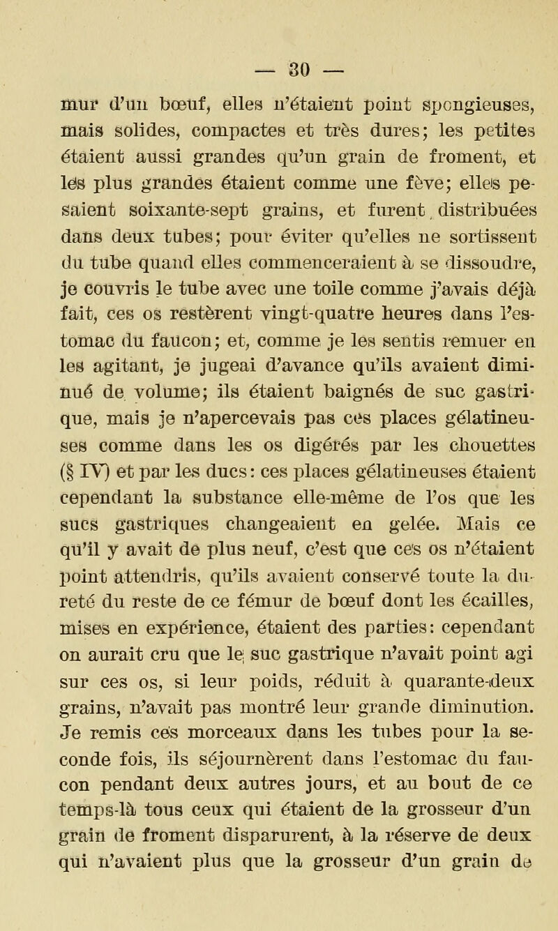 — 80 — mur d'un bœuf, elles u'étaieiit point spongieuses, mais solides, compactes et très dures; les petites étaient aussi grandes qu'un grain de froment, et les plus grandes étaient comme une fève; elleis pe- saient soixante-sept grains, et furent, distribuées dans deux tubes; pour éviter qu'elles ne sortissent du tube quand elles commenceraient à se dissoudre, je couvris le tube avec une toile comme j'avais déjà fait, ces os restèrent vingt-quatre heures dans l'es- tomac du faucon ; et, comme je les sentis remuer en les agitant, je jugeai d'avance qu'ils avaient dimi- nué de volume; ils étaient baignés de suc gastri que, mais je n'apercevais pas ces places gélatineu- ses comme dans les os digérés par les chouettes (§ rV) et par les ducs : ces places gélatineuses étaient cependant la substance elle-même de l'os que les sucs gastriques changeaient en gelée. Mais ce qu'il y avait de plus neuf, c'est que ce's os n'étaient point attendris, qu'ils avaient conservé toute la du- reté du reste de ce fémur de bœuf dont les écailles, mises en expérience, étaient des parties : cependant on aurait cru que le; suc gastrique n'avait point agi sur ces os, si leur poids, réduit à quarante-deux grains, n'avait pas montré leur grande diminution. Je remis ces morceaux dans les tubes pour la se- conde fois, ils séjournèrent dans l'estomac du fau- con pendant deux autres jours, et au bout de ce temps-là tous ceux qui étaient de la grosseur d'un grain de froment disparurent, à la réserve de deux qui n'avaient plus que la grosseur d'un grain de