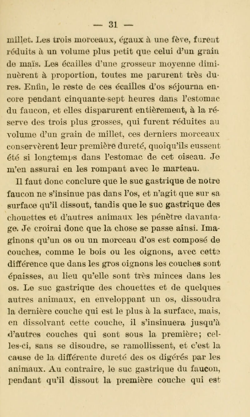 millet. Les trois morceaux, C-gaux à une fève, furent réduits à un volume plus petit que celui d'un giain do maïs. Les écailles d'une grosseur moyenne dimi- nuèrent à proportion, toutes me parurent ti'ès du- res. Enliu, le reste de ces écailles d'os séjourna en- core penda.nt cinquante-sept heures dans l'estomac du faucon, et elles disparurent entièrement, à la ré- serve des trois plus grosses, qui furent réduites au volume d'un grain de millet, ces derniers morceaux conservèrent leur première dureté, quoiqu'ils eussent été si longtemps dans l'estomac de cet oiseau. Je m'en assurai en les rompant avec le marteau. Il faut donc conclure que le suc gastrique de notre faucon ne s'insinue pas dans l'os, et n'agit que sur sa surface qu'il dissout, tandis que le suc gastrique des chouettes et d'autres animaux les i)énètre davanta- ge. Je croirai donc que la chose se passe ainsi. Ima- ginons qu'un os ou un morceau d'os est composé de couches, comme le bois ou les oignons, avec cetta différence que dans les gros oignons les couches sont épaisses, au lieu qu'elle sont très minces dans les os. Le suc gastrique des chouettes et de quelques autres animaux, en enveloppant un os, dissoudra la dernière couche qui est le plus à la surface, mais, en dissolvant cette couche, il s'insinuera jusqu'à d'autres couches qui sont sous la première; cel- les-ci, sans se disoudre, se ramollissent, et c'est la cause de la différente dureté des os digérés par les animaux. Au contraire, le suc gastrique du faucon, pendant qu'il dissout la i)remière couche qui est