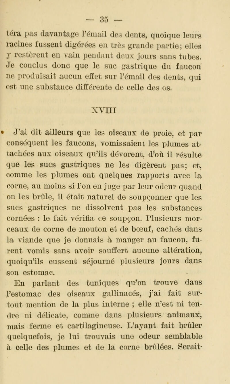 tdra ])as davantage rt'mail dc-s dents, quoique leurs racines fussent digérées en très grande partie; elles y restèrent en vain pendant deux jours sans tubes. Je conclus donc que le suc gastrique du faucon ne i)roduisait aucun effet sur l'omail dos dents, qui est une substance différente de celle des os. XVIII > J'ai dit ailleurs que les oiseaux de proie, et par conséquent les faucons, vomissaieni les plumes at- tach.é'es aux oiseaux qu'ils dévorent, d'où il résulte que les sucs gastriques ne les digèrent pas; et, comme les plumes ont quelques rapports avec la corne, au moins si l'on eu juge par leur odeur quand on les brûle, il était naturel de soupç^^onner que les sucs gastriques ne dissolvent pas les substances cornées : le fait vérifia ce soupçon. Plusieurs mor- ceaux de corne de mouton et de bœuf, cachés dans la viande que je donnais ît manger au faucon, fu- rent vomis sans avoir souffert aucune alt<5ration, quoiqu'ils eussent séjoui-né plusieurs jours dans son estomac. En parlant des tuniques qu'on trouve dans l'estomac des oiseaux gallinacés, j'ai fait sur- tout mention de la plus interne ; elle n'est ni ten- dre ni délicate, comme dans plusieurs animaux, mais ferme et cartilagineuse. L'ayant fait brûler quelquefois, je lui trouvais une odeur semblable à celle des plumes et de la corne brûlées. Serait-