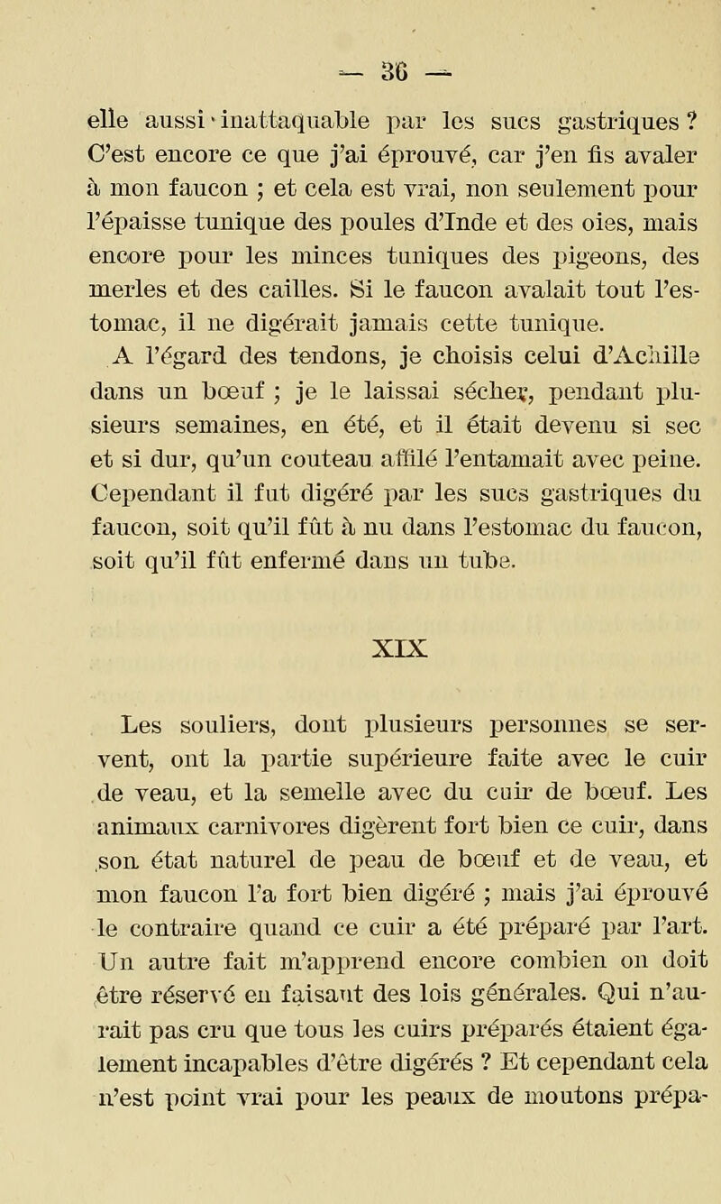 elle aussi ■ inattaquable par les sucs gastriques ? C'est encore ce que j'ai éprouvé, car j'en fis avaler à mon faucon ; et cela est vrai, non seulement pour l'épaisse tunique des poules d'Inde et des oies, mais encore pour les minces tuniques des pigeons, des merles et des cailles. Si le faucon avalait tout l'es- tomac, il ne digérait jamais cette tunique. A l'égard des tendons, je choisis celui d'Aciiill3 dans un bœuf ; je le laissai séclieï, pendant plu- sieurs semaines, en été, et il était devenu si sec et si dur, qu'un couteau affilé l'entamait avec peine. Cependant il fut digéré par les sucs gastriques du faucon, soit qu'il fût à nu dans l'estomac du faucon, soit qu'il fût enfermé dans un tube. XIX Les souliers, dont plusieurs personnes se ser- vent, ont la partie supérieure faite avec le cuir de veau, et la semelle avec du cuir de bœuf. Les animaux carnivores digèrent fort bien ce cuir, dans ,son état naturel de peau de bœuf et de veau, et mon faucon l'a fort bien digéré ; mais j'ai éprouvé •le contraire quand ce cuir a été préparé par l'art. Un autre fait m'apprend encore combien on doit être réservé eu faisant des lois générales. Qui n'au- rait pas cru que tous les cuirs préparés étaient éga- lement incapables d'être digérés ? Et cependant cela n'est point vrai pour les peaux de moutons prépa-