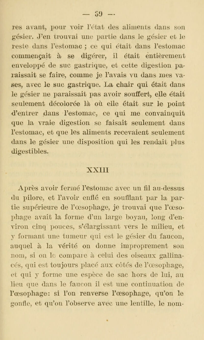 — G'J — res avant, i)oiir voir IVtat des aliments dans son jiésier. J'en trouvai une partie dans le gésier et le resie dans Testomac ; ce qui dtait dans l'estomac commençait à se digérer, il était entièrement enveloi)pé de suc gastrique, et cette digestion pa- raissait se faire, comme je l'avais vu dans mes va- ses, avec le suc gastrique. La chair qui était dans le gésier ne paraissait pas avoir souffert, elle était seulement décolorée là où elle était sur le point d'entrer dans l'estomac, ce qui me convainquit (pie la Araie digestion se faisait seulement dans l'estomac, et que les aliments recevaient seulement dans le gésier une disposition qui les rendait plus digestibles. XXIU -i\.l)rès avoir fermé l'estomac avec un lil au-dessus du pilore, et l'avoir enflé en soufflant par la par- tie supérieure de l'œsophage, je trouvai que l'œso- phage avait la foi-me d'un large boyau, long d'en- viron cinq pouces, s'élargissant vers le milieu, et y formant une tumeur qui est le gésier du faucon, auquel à la vérité on donne improprement son nom, si on le compare à celui des oiseaux gallina- cés, qui est toujours placé aux côtés de l'œsophage, et qui y forme une espèce de sac hors de lui, au lion que dans le faucon il est une continuation de l'œsophage: si l'on renverse l'œsophage, qu'on le gonfle, et qu'on l'observe avec une lentille, le nom-