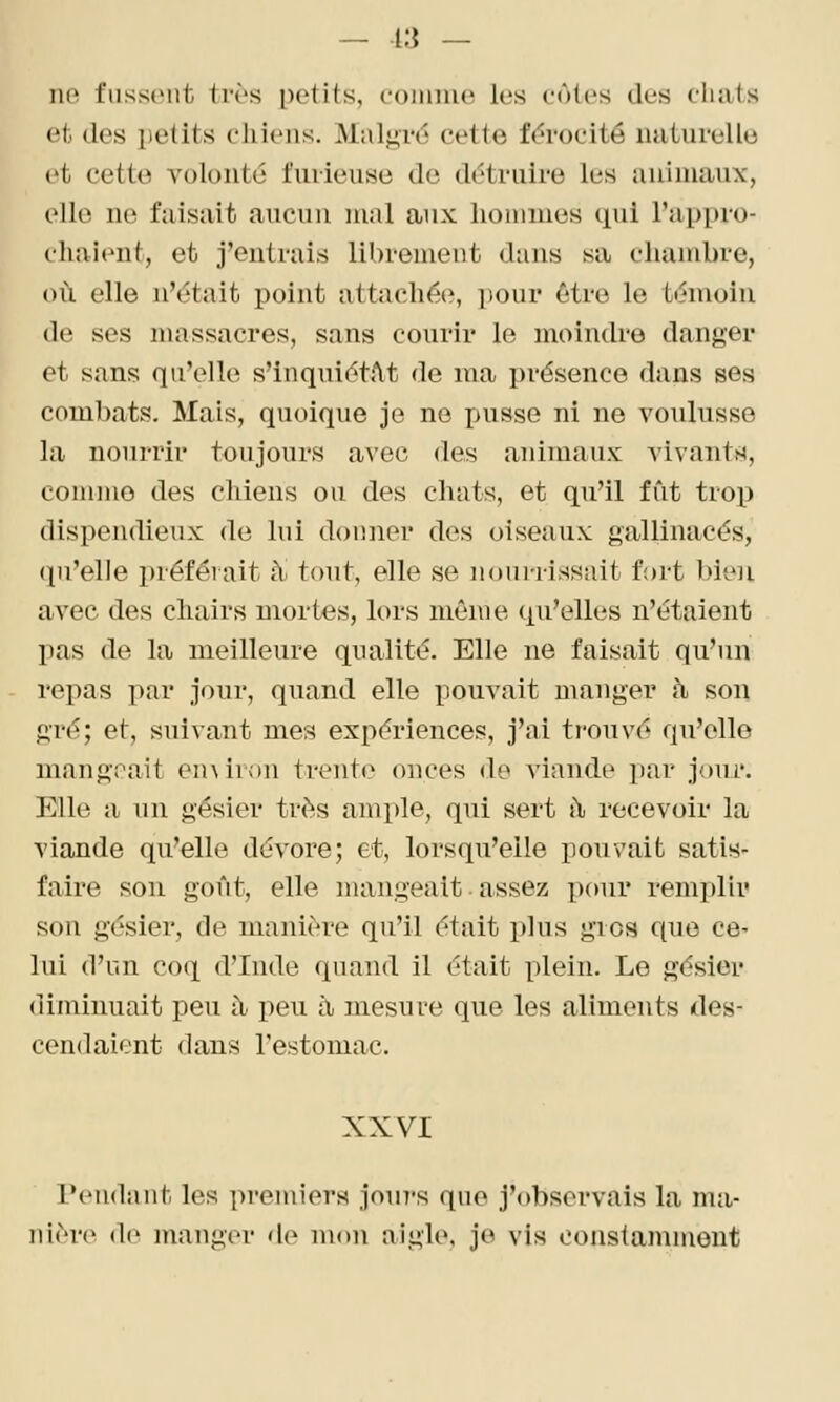 — 13 — lie fiisscMit très petits, connue les eûtes des cliiits et des petits chiens. Malgré cette férocité naturelle et cette volonté furieuse do détruire les animaux, elle no faisait aucun mal aux lioiiimes ciui l'appro- chaienf, et j'entrais librement dans sa chambre, où elle n'était point attachée, pour être le témoin de ses massacres, sans courir le moindre danger et sans qu'elle s'inquiétAt de ma présence dans ses combats. Mais, quoique je ne juisse ni ne voulusse la nourrir toujours avec des animaux vivants, coiiimo des cliiens ou des chats, et qu'il fût trox) dispendieux de lui donner des oiseaux gallinacés, (pi'elle préférait tY tout, elle se nourrissait fort bien avec des chairs mortes, lors même qu'elles n'étaient lias de la meilleure qualité. Elle ne faisait qu'un repas par jour, quand elle pouvait manger à son gré; et, suivant mes expériences, j'ai trouvé qu'elle mangrait emiron trente onces do viande par jour. Elle a 1111 gésier très ample, qui sert h, recevoir la viande qu'elle dévore; et, lorsqu'elle pouvait satis- faire son goût, elle mangeait • assez pour remplir son gésier, de manière qu'il était plus gros c^ue ce' lui d'un co(i d'Inde quand il était plein. Le gésier diminuait peu à peu à mesure que les aliments des- cendaient dans l'estomac. XXVI Tendant les premiers join-s que j'observais la ma- nière (le manger de mon aigle, je vis constamment