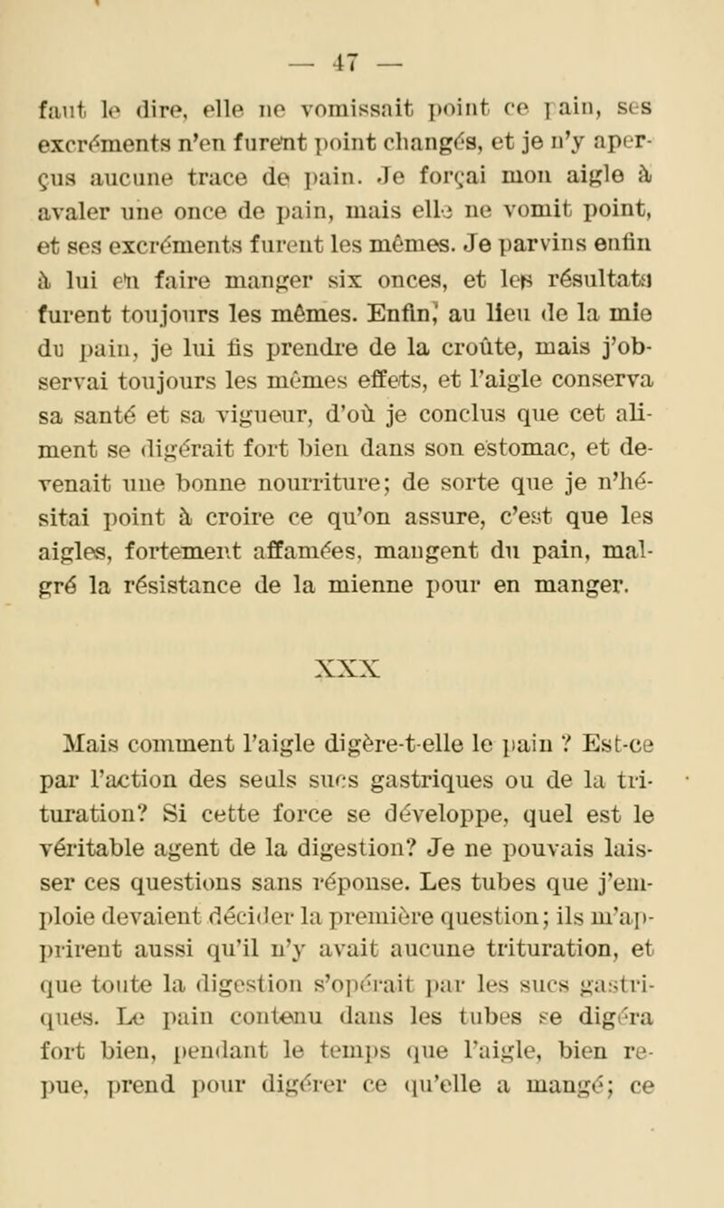 faut lo dire, elle no vomissait x)oint ce fain, ses excrc^ments n'en f ureiit point changds, et je n'y aper- çus aucune trace de pain. Je forçai mon aigle à avaler une once de pain, mais elle ne vomit point, et ses excréments furent les mêmes. Je parvins enfin à lui e*n faire manger six onces, et Ich résultatti furent toujours les mêmes. EnflnJ au lieu de la mie dM pain, je lui fis prendre de la croûte, mais j'ob- servai toujours les mêmes effets, et l'aigle conserva sa santé et sa vigueur, d'où je conclus que cet ali- ment se digérait fort bien dans son estomac, et de- venait une bonne nourriture; de sorte que je n'hé- sitai point à croire ce qu'on assure, c'est que les aigles, fortement affamées, mangent du pain, mal- gré la résistance de la mienne pour en manger. XXX Mais comment l'aigle digère-t-elle le pain ? Est-ce par l'action des seuls sucs gastriques ou de la tri- turation? Si cette force se développe, quel est le véritable agent de la digestion? Je ne pouvais lais- ser ces questions sans réponse. Les tubes que j'em- ploie devaient décider la première question; ils m'aj)- I)rirent aussi qu'il n'y avait aucune trituration, et que toute la digestion s'opérait par les sucs gastri- (^ues. Le pain contenu dans les tubes î-^e digéra fort bien, pendant le temps que l'aigle, bien re- ])ue, prend pour digérer ce qu'elle a mangé; ce