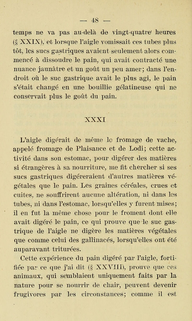 temps ne va pas au-delà de vingt-quatre' heures (§ XXIX), et lorsque l'aigle vomissait ces tubes plus tôt, les sucs gastriques avaient seulement alors com- mencé à dissoudre le pain, qui avait contracté une nuance jaunâtre et un goût un peu amer; dans l'en- droit où le suc gastrique avait le plus agi, le pain s'était changé en une bouillie gélatineuse qui ne conservait plus le goût du pain. XXXI L'aigle digérait de même 1g fromage de vache, appelé fromage de Plaisance et de Lodi; cette ac- tivité dans son estomac, pour digérer des matières si étrangères à sa nourriture, me fit chercher si ses sucs gastriques digérei*aient d'autres matières vé- gétale^ que le pain. Les graines céréales, crues et cuites, ne souffrirent aucune altération, ni dans les tubes, ni dans l'estomac, lorsqu'elles y furent mises ; il en fut la même chose jjour le froment dont elle avait digéré le pain, ce qui prouve que le suc gas- trique de l'aigle ne digère les matières végétales que comme celui des gallinacés, lorsqu'elles ont été auparavant triturées. Cette expérience du pain digéré par l'aigle, forti- fiée par ce que j'ai dit (§ XXVIII), prouve que ces animaux, qui semblaient uniquement faits par la nature pour se nourrir de chair, peuvent devenir frugivores par les circonstances; comme il est