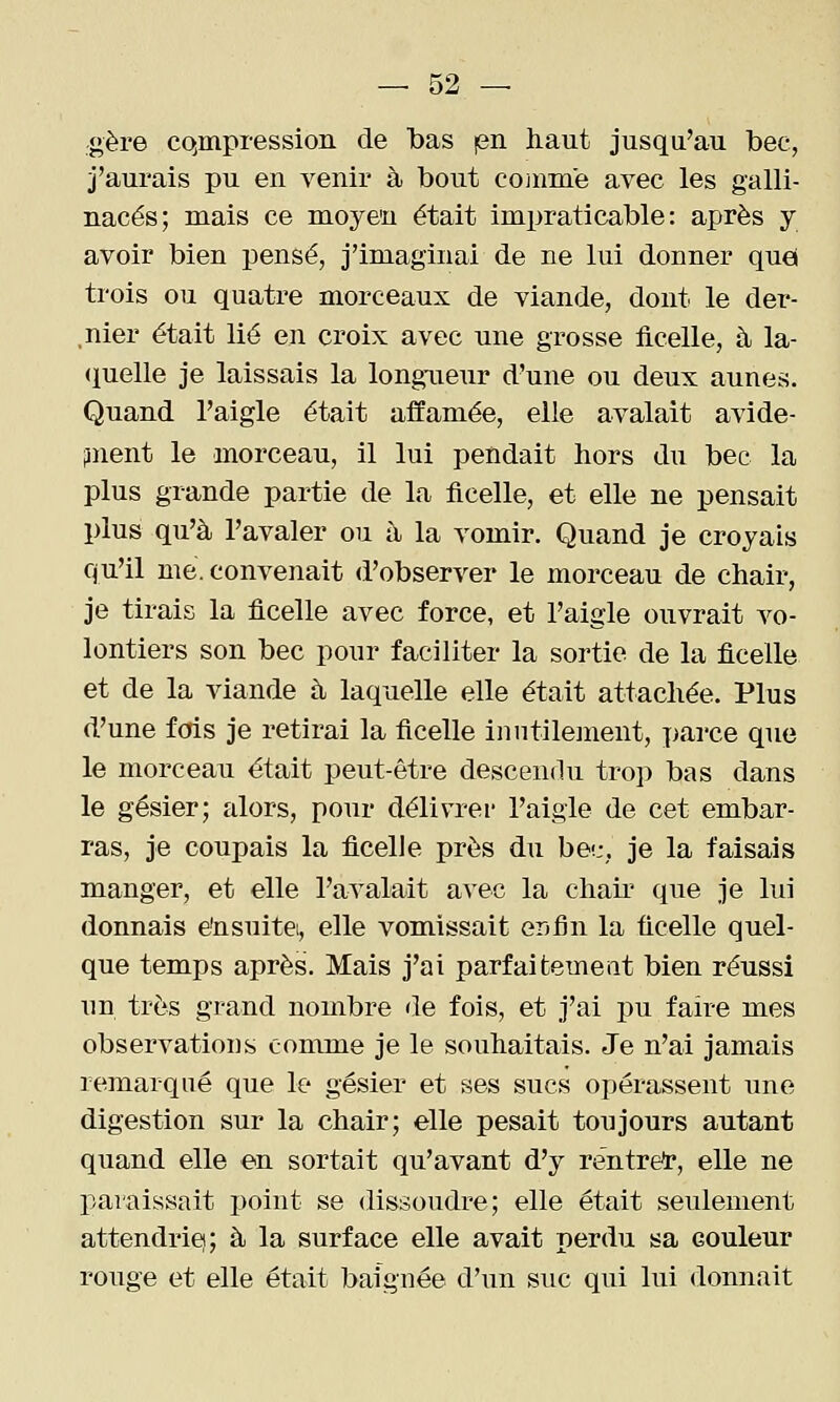 gère compression de bas len haut jusqu'au bec, j'aurais pu en venir à bout coinme avec les galli- nacés; mais ce moyen était impraticable: après y avoir bien pensé, j'imaginai de ne lui donner quel trois ou quatre morceaux de viande, dont le der- ,nier était lié en croix avec une grosse ficelle, à la- <iuelle je laissais la longueur d'une ou deux aunes. Quand l'aigle était affamée, elle avalait avide- iment le morceau, il lui pendait hors du bec la plus grande partie de la ficelle, et elle ne pensait plus qu'à l'avaler ou à la vomir. Quand je croyais qu'il me. convenait d'observer le morceau de chair, je tirais la ficelle avec force, et l'aigle ouvrait vo- lontiers son bec pour faciliter la sortie de la ficelle et de la viande à laquelle elle était attachée. Plus d'une fois je retirai la ficelle inutilement, parce que le morceau était peut-être descendu trop bas dans le gésier; alors, pour délivrer l'aigle de cet embar- ras, je coupais la ficelle près du be':, je la faisais manger, et elle l'avalait avec la chair que je lui donnais e'nsuitei, elle vomissait er^fin la ficelle quel- que temps après. Mais j'ai parfaitement bien réussi un très grand nombre de fois, et j'ai pu faire mes observations comme je le souhaitais. Je n'ai jamais remarqué que le gésier et ses sucs opérassent une digestion sur la chair; elle pesait toujours autant quand elle en sortait qu'avant d'y rentrée, elle ne paraissait point se dissoudre; elle était seulement attendrie); à la surface elle avait perdu sa couleur rouge et elle était baignée d'un suc qui lui donnait