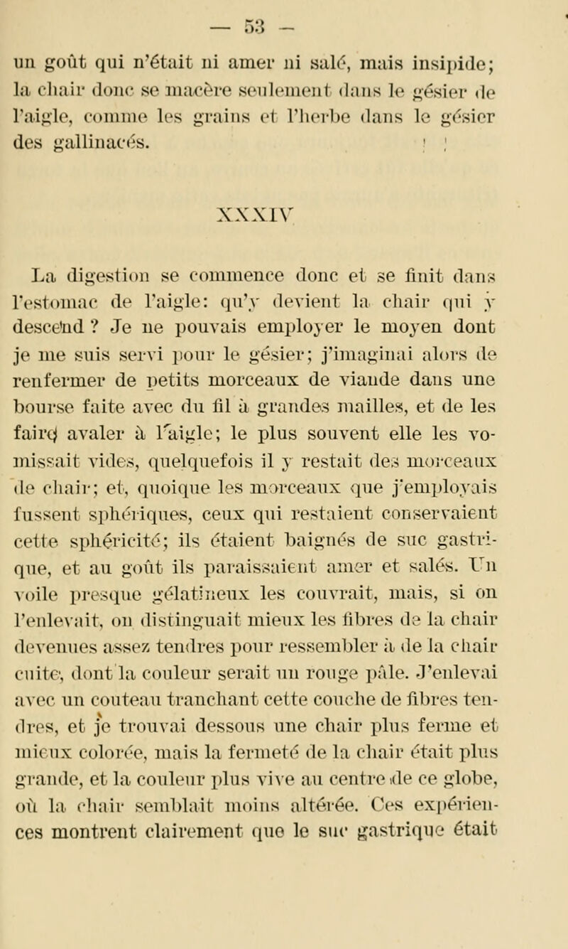 un goût qui n'était ni amer ni salé, mais insipide; la chair donc se ma/Cère seulement dans le gésier de l'aigle, comme les grains et TIuM-be dans le gï^sior des gallinacés. ' ; XXXIV La digestion se commence donc et se finit dans IVstomac de l'aigle: qu'y devient la chair qui y desce'nd ? Je ne pouvais employer le moyen dont je me suis servi pour le gésier; j'imaginai alors de renfermer de petits morceaux de viande dans une bourse faite avec du fil à grandes mailles, et de les faire;! avaler il Taiglo; le plus souvent elle les vo- missait vides, quelquefois il 3' restait des moi-ceaux de chair; et, quoique les morceaux que j'employais fussent sphériques, ceux qui restaient conservaient cette sphéricité; ils étaient baignés de suc gastri- que, et au goût ils paraissaient amer et salés. Un ■voile presque gélatineux les couvrait, mais, si on l'enlevait, on distinguait mieux les fibres de la chair devenues assez tendres pour resseml)ler à. de la cliair cuite, dont la couleur serait un rouge pâle. J'enlevai a^•ec un couteau tranchant cette couche de fibres ten- dres, et je trouvai dessous une chair plus ferme et mieux colorée, mais la fermeté de la chair était plus grande, et la couleur plus viAe au centreide ce globe, où la chair semblait moins altérée. Ces expérien- ces montrent clairement que le suc gastrique était