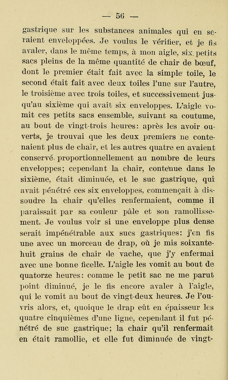 gastrique sur les substances animales qui en se- raient enveloppées. Je voulus le vérifier, et je fi..! avaler, dans le même temps, à mon aigle, six. petits sacs pleins de la même quantité de chair de bœuf, dont le premier était fait avec la simple toile, le second était fait av^ec deux toiles Tune sur l'autre, le troisième avec trois toiles, et snceessivement jus- qu'au sixième qui avait six enveloppes. L'aigle vo- mit ces petits sacs ensemble, suivant sa coutume, au bout de vingt-trois heures: après les avoir ou- verts, je trouvai que les deux premiers ne conte- naient plus de chair, et les autres quatre en avaient conservé- proportionnellement au nombre de leurs enveloppes; cependant la chair, conte^nue dans le sixième, était diminuée, et le suc gastrique, qui avait i>énétré ces six enveloppes, commençait à dis- soudre la chair qu'elles renfermaient, comme il paraissait par sa couleur j)âle et son ramollisse- ment. Je voulus voir si une enveloppe plus dense serait impénétrable aux sucs gastriques: j'en fis une avec un morceau de drap, où je mis soixante- huit grains de chair de vache, que j'y enfermai avec urne bonne ficelle. L'aigle les vomit au bout de quatorze heures: comme le petit sac ne me parut point diminué, je le fis encore avaler à. Taigle, qui le vomit au bout de vingt-deux heures. Je l'ou- vris alors, et, quoique le drap eût en épaisseur les quatre cinquièmes d'une ligne, cependant il fut pé- nétré de suc gastrique; la chair qu'il renfermait en était ramollie, et elle fut diminuée de vingt-