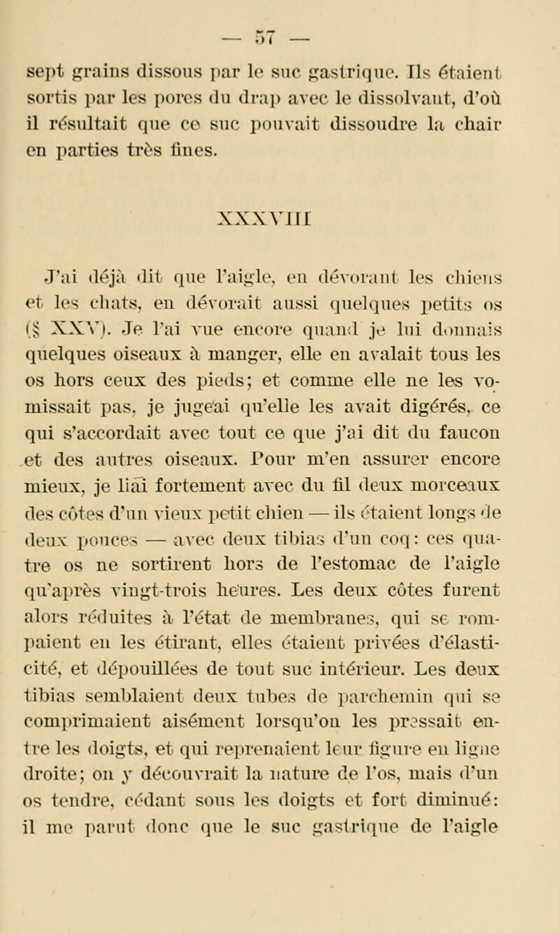 sept grains dissous i)ar le suc gastrique. Ils étaient, sortis par les porcs du drap avec le dissolvant, d'où il rés\iltait que ce suc pouvait dissoudre la chair en parties très fines. XXX VIII J'ai déjà dit que l'aigle, en dév<»i-ant les chiens et les chats, en dévorait aussi quelques petits os (J; XXV). Je l'ai vue encore quand je lui donnais quelques oiseaux à manger, elle en avalait tous les os hors ceux des pieds; et comme elle ne les vo- missait pas. je jugeai qu'elle les avait digérés, ce qui s'accordait avec tout ce que j'ai dit du faucon et des autres oiseaux. Pour m'en assurer encore mieux, je liai fortement avec du fil deux morceiiux des côtes d'un vieux petit chien — ils étaient longs de deux pouces — avec deux tibias d'un coq : ces qua- tre os ne sortirent hors de l'estomac de l'aigle qu'après vingt-trois heures. Les deux côtes furent alors réduites à l'état de membranes, qui se rom- paient en les étirant, elles étaient privées d'élasti- cité, et dépouillées de tout suc intérieur. Les deux tibias semblaient deux tubes de parchemin qui se comprimaient aisément lorsqu'on les pressait en- tre les doigts, et qui reprenaient leur figure eu ligne droite; on y découvrait la nature de l'os, mais d'un os tendre, cédant sous les doigts et fort diminué: il me ])arut donc (jue le suc gastrique de l'aigle