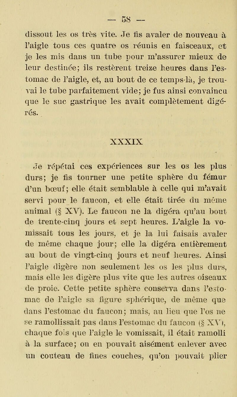 dissout les os très vite. Je fis avaler de nouveau à l'aigle tous ces quatre os réunis en faisceaux, et je les mis dans un tube pour m'assurer mieux de leur destinée; ils restèrent treize heures dans l'es- tomac de l'aigle, et, au bout de ce temps-là, je trou- 'vai le tube parfaitement vide; je fus ainsi convainc a que le suc gastrique les avait complètement digé- rés. XXXIX Je répétai ces expériences sur les os les plus durs; je fis tourner une petite sphère du fémur d'un bœuf; elle était semblable à celle qui m'avait servi pour le faucon, et elle était tirée du même animal (§ XV). Le faucon ne la digéra qu'au bout d.e trente-cinq jours et sept heures. L'aigle la vo- missait tous les jours, et je la lui faisais avaler de même chaque jour; elle la digéra entièrement au bout de vingt-cinq jours et neuf heures. Ainsi l'aigle digère non seulement les os les plus durs, ma,is elle les digère plus vite que les autres oiseaux de proie. Cette petite sphère consel'va dans l'esto- mac de l'aigle sa figuje sphérique, de môme que dans l'estomac du faucon; mais, au lieu que l'os ne se ramollissait pas dans l'estomac du faucon (§ XX), chaque fois que l'aigle le vomissait, il était ramolli à la surface; on en pouvait aisément enlever avec un couteau de fines couches, qu'on pouvait plier