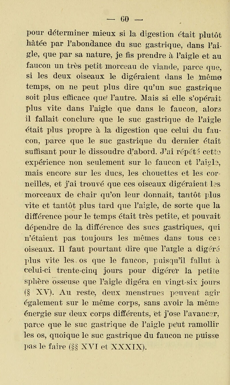 pour déterminer mieux si la digestion citait plutôt hâtée par rabondance du suc gastrique, dans l'ai- gle, que par sa nature, je fis prendre à l'aigle et au faucon un très petit morceau de viande, parce que, si les deux oiseaux le digéraient dans le {même temps, on ne peut plus dire qu'un suc gastrique soit plus efficace quel l'autre. Mais si elle s'opérait plus vite dans l'aigle que dans le faucon, alors il fallait conclure que le suc gastrique de l'aigle était plus propre à la digestion que celui du fau- con, parce que le suc gastrique du dernier était suffisant pour le dissoudre d'abord. J'ai répéta cette expérience non seulement sur le faucon et l'aigla, mais encore sur les ducs, les chouettes et les cor- neilles, et j'ai trouvé que ces oiseaux digéraient les morceaux de chair qu'on leur donnait, tantôt plus vite et tantôt plus tard que l'aigle, de sorte que la différence pour le temps était très petite, et pouvait dépendre de la différence des sucs gastriques, qui n'étaient pas toujours les mêmes dans tous cei oiseaux. Il faut pourtant dire que l'aigle a digéré l>lus vite les os que le faucon, puisqu'il fallut à celui-ci trente-cinq jours pour digérel' la petite sphère osseuse que l'aigle digéra en vingt-six jours (§ XV). Au reste, deux menstrues peuvent agir également sur le même corps, sans avoir la même énergie sur deux corps différents, et j'ose l'avancer, parce que le suc gastrique de l'aigle pe'ut ramollir les os, quoique le suc gastrique du faucon ne puisse