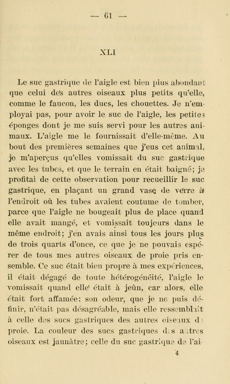 — (Il -- XLl Le suc gastri(iik' de l'aigle est bien plus abniidant que celui dcte autres oiseaux plus petits qu'elle, comme le faucou, les ducs, les cliouettes. Je u'em- ])loyai pas, pour avoir le suc de l'aij^le, les petites épouj:::es dout je me suis servi pour les autres ani- maux. L'aigle me le fournissait d'elle-même. Au bout des premièi-es semaines que j'eus cet animal, je m'aperçjus qu'elles vomissait du suc gastrique avec les tubes, et que le terrain en était baigné; je profitai de cette observation pour recueillir le suc gastrique, en plaçant un grand vase de verre iK l'endroit où les tubes avaient coutume de toml)er, parce que l'aigle ne bougeait i)lus de place quand elle avait mang^, et vomissait toujours dans le même endroit; j'en avais ainsi tous les jours plus de trois quarts d'once, ce que je ne pouvais espé- rer de tous mes autres oiseaux de i)roie pris en- semble. Ce suc était bien propre à mes ex^jériences, il était dégagé de toute liétérogénéité, l'aigle le \omissait quand elle' était à jeun, car alors, elle était fort affamée: son odeur, que je ne puis dé- tin ir, n'était pas désagréable, mais elle ressemblait ù celle des sucs gastriques des autres oiseaux d ■- proie. La couleur des sucs gastriques d; s ai très oiseanx est jaunâtre; celle dn sue gastriiiUL* d^' l'ai- À