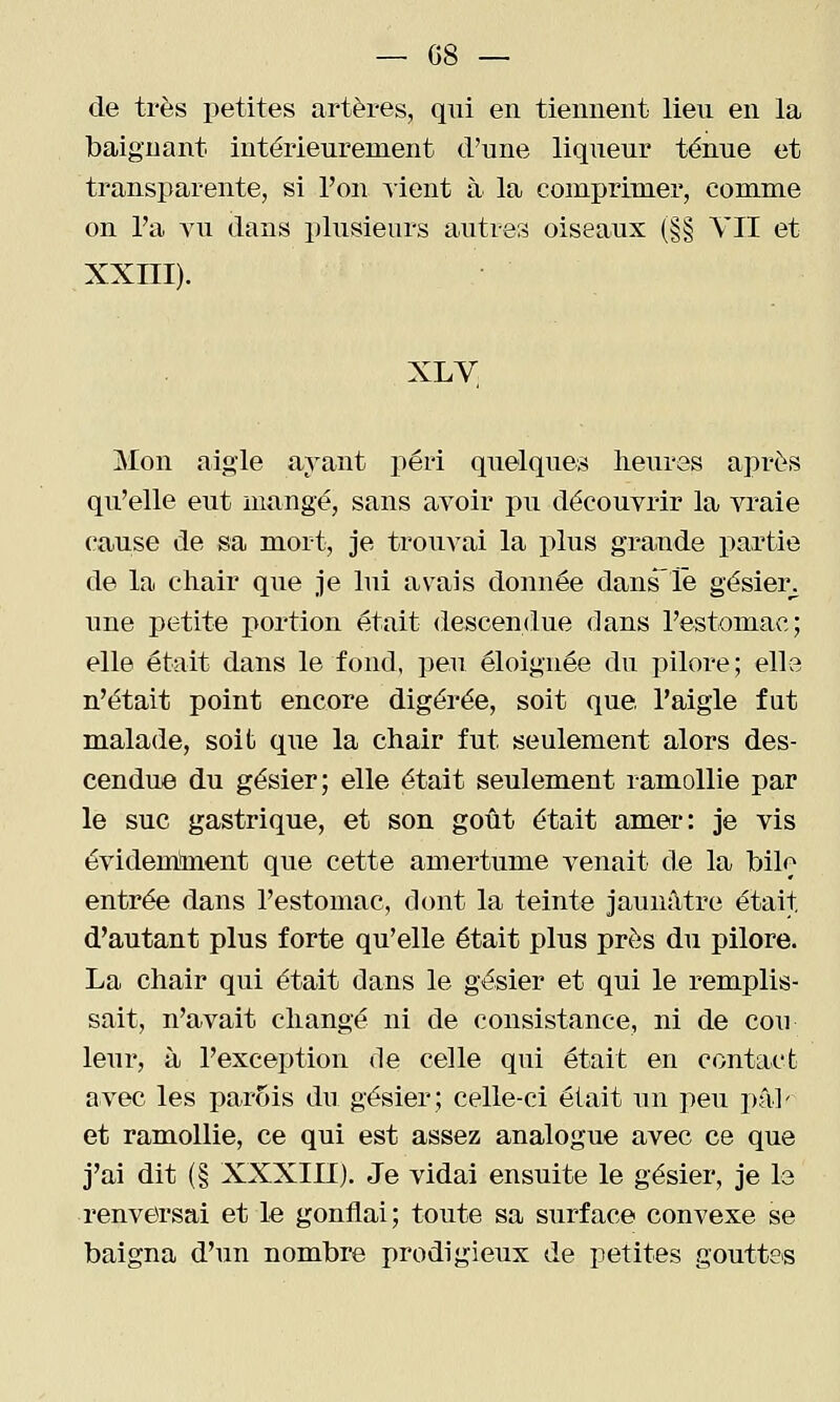 de très petites artères, qui en tiennent lieu en la baignant intérieurement d'une liqueur ténue et transparente, si l'on lient à la comprimer, comme on l'a YU dans plusieurs auties oiseaux (§§ YII et XXIII). XLV Mon aigle ayant péri quelques heures après qu'elle eut mangé, sans avoir pu découvrir la vraie cause de sa mort, je trouvai la plus grande partie de la cliair que je lui avais donnée dans'lë gésier^^ une petite portion était descendue dans l'estomac; elle était dans le fond, peu éloignée du pilore ; elle n'était point encore digérée, soit que. l'aigle fut malade, soit que la chair fut seulement alors des- cendue du gésier; elle était seulement ramollie par le suc gastrique, et son goût était amer: je vis évidemlaent que cette amertume venait de la bile entrée dans l'estomac, dont la teinte jaunâtre était, d'autant plus forte qu'elle était plus près du pilore. La chair qui était dans le gésier et qui le remplis- sait, n'avait changé ni de consistance, ni de cou leur, à l'exception de celle qui était en contact avec les parois du gésier; celle-ci était un peu i)â]' et ramollie, ce qui est assez analogue avec ce que j'ai dit (§ XXXIII). Je vidai ensuite le gésier, je le renversai et le gonflai; toute sa surface convexe se baigna d'un nombre prodigieux de petites gouttes