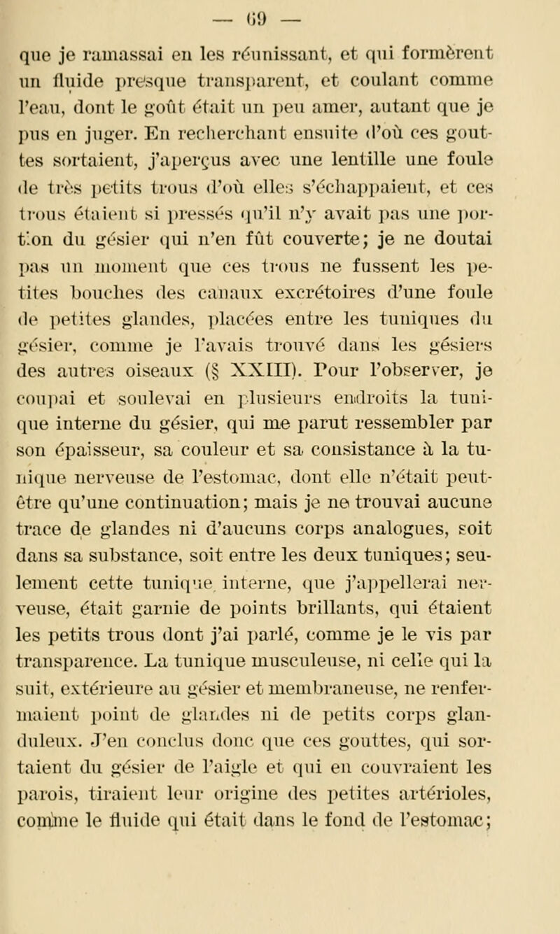 — (il) — que je ramassai en les réunissant, et qui formèrent un fluide presque transparent, et coulant comme l'eau, dont le j»oût était un peu amer, autant que je ]»us en juger. En recherchant ensuite d'où ces gout- tes sortaient, j'aperçus avec une lentille une foule de très petits trous d'où elles s'échappaient, et ces lious étaicMit si pressés qu'il n'y avait i)as une por- tion du gésier qui n'en fût couverte; je ne doutai pas un moment que ces trous ne fussent les pe- tites bouches des canaux excrétoires d'une foule (le petites glandes, placées entre les tuniques du gésier, comme je l'avais trouvé dans les gésiers des autres oiseaux (§ XXIII). Pour l'observer, je cou])ai et soulevai en jdusieurs endroits la tuni- que interne du gésier, qui me jmrut ressembler par sou épaisseur, sa couleur et sa consistance à la tu- nique nerveuse de l'estomac, dont elle n'était peut- être qu'une continuation; mais je ne trouvai aucune trace de glandes ni d'aucuns corps analogues, soit dans sa substance, soit entre les deux tuniques; seu- lement cette tunique interne, que j'a])pellerai ner- veuse, était garnie de points brillants, qui étaient les petits trous dont j'ai parlé, comme je le vis par transparence. La tunique musculeuse, ni celle qui la suit, extérieure au gésier et membraneuse, ne renfer- maient point de glandes ni de petits corps glan- duleux. J'en conclus donc que ces gouttes, qui sor- taient du gésier de l'aigle et qui en couvraient les parois, tiraient leur origine des petites artérioles, coiiùne le fluide qui était dans le fond de l'estomac;