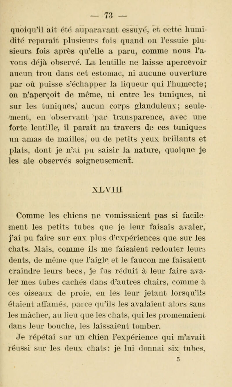 — 73 — quoiqu'il ait étr auparavant essuyé, et cette liumi- (Wté rei)araît ])lusieurs fois quand on l'essuie plu- sieurs fois après qu'elle a paru, comme nous ra- yons drjîl observé. La lentille ne laisse apercevoir aucun trou dans cet estomac, ni aucune ouvertui-e par où puisse s'échapper la liqueur qui l'humecte; on n'aperçoit de même, ni entre les tuniques, ni sur les tuniques,' aucun corps glanduleux; seule- an en t, en observant par transpai'ence, avec une forte lentille, il paraît au travers de ces tuniques un amas de mailles, ou de petits veux brillants et plats, dont je n';ù pu saisir la nature, quoique je les aie observés soigneusemënî. xLvin Comme les chiens ne vomissaient pas si facile- ment les petits tubes que je leur faisais avaler, j'ai pu faire sur eux plus d'expériences que sur les chats. Mais, comme ils me faisaient redouter leurs dents, de même que l'aigle et le faucon me faisaient craindre lem's becs, je fus réduit à leur faire ava- ler mes tubes cachés dans d'autres chairs, comme à ces oiseaux de proie, en les leur jetant lorsqu'ils étaient affamés, pai ce qu'ils les avalaient al:)rs sans les mâcher, au lieu que les chat«, qui les promenaient dans leur bouche, les laissaient tomber. Je réi>étai sur un chien l'expérience qui m'avait réussi sur les deux chats: je lui donnai six tubes,