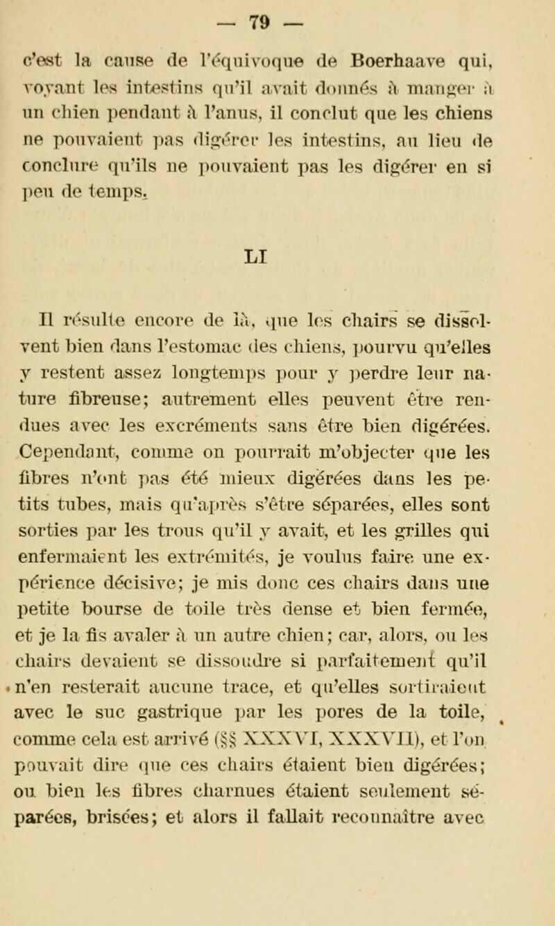 c'est la cause de r(?quivoque de Boerhaave qui, Ao.vant les intestins qu'il avait donnés î\ mander à un chien pendant ît l'anus, il conclut que les chiens ne pouvaient ])as digt'i'ei- les intestins, au lieu <le conclure qu'ils ne pouvaient pas les digérer en si ])en de temps. LI n résulte encore de L\, que l(^s cliairs se dissol- vent bien dans l'estomac des chiens, pourvu qu'elles y restent assez longtenii^s ])our y j^erdre leur na- ture fibreuse; autrement elles peuvent être ren- dues avec les excréments sans être bien digérées. Cependant, comme on fjourrait m'objecter que les fibres n'ont pas été mieux digérées dans les pe- tits tubes, mais qif adirés s'être séparées, elles sont sorties par les trous qu'il y avait, et les grilles qui enfermaient les extrémités, je voulus faire une ex- périence décisive; je mis donc ces chairs dans une petite bourse de toile très dense et bien fermée, et je la fis avaler à un autre chien; car, alors, ou les chairs devaient se dissoudi-e si parfaitemeni: qu'il in'en resterait aucune trace, et qu'elles sortiraient avec le suc gastrique par les pores de la toile, comme cela est ai-rivé (j;;^ XXXX'I, XXXVIl), et l'on pomait dire que ces chairs étaient bien digérées; ou bien les fibres charnues étaient seulement sé- parées, brisées; et alors il fallait reconnaître avec