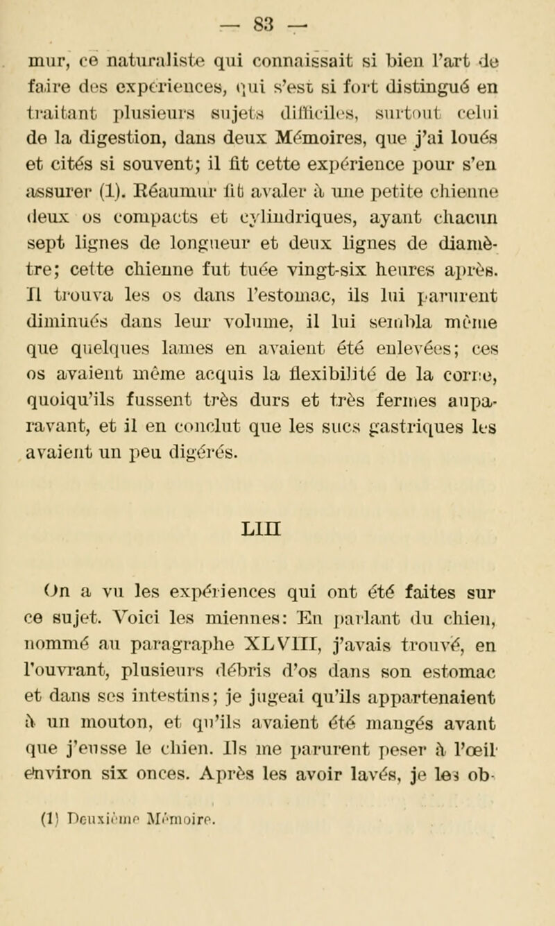 — 83 — mur, ce naturaliste qui connaissait si bien l'art de faire des expcrieuces, (]ui s'est si fort distingué en traitant plusieurs sujets dinicilcs, surtout celui de la digestion, dans deux M(?moires, que j'ai loués et cités si souvent; il fit cette expérience pour s'en assurer (1). Eéaumur lib awaler à une petite chienne deux os compacts et cylindriques, ayant chacun sept lignes de longueur et deux lignes de diamè- tre; cette chienne fut tuée vingt-six heures ai)rè8. Il trouva les os dans l'estomac, ils lui parurent diminués dans leur volume, il lui seuibla même que quelques lames en avaient été enlevées; ces os avaient même acquis la flexibilité de la corne, quoiqu'ils fussent très durs et très fermes aupa- ravant, et il en conclut que les sucs gastriciues les avaient un peu digérés. Lin (Jn a vu les expériences qui ont été faites sur ce sujet. Voici les miennes: Eu parlant du chien, nommé au paragraphe XLVITI, j'avais trouvé, en l'ouvi-ant, plusieurs débris d'os dans son estomac et dans ses intestins; je jugeai qu'ils appartenaient i\ un mouton, et qu'ils avaient été mangés avant que j'eusse le chien. Ils me parurent peser à l'œil environ six onces. Après les avoir lavés, je le? ob-