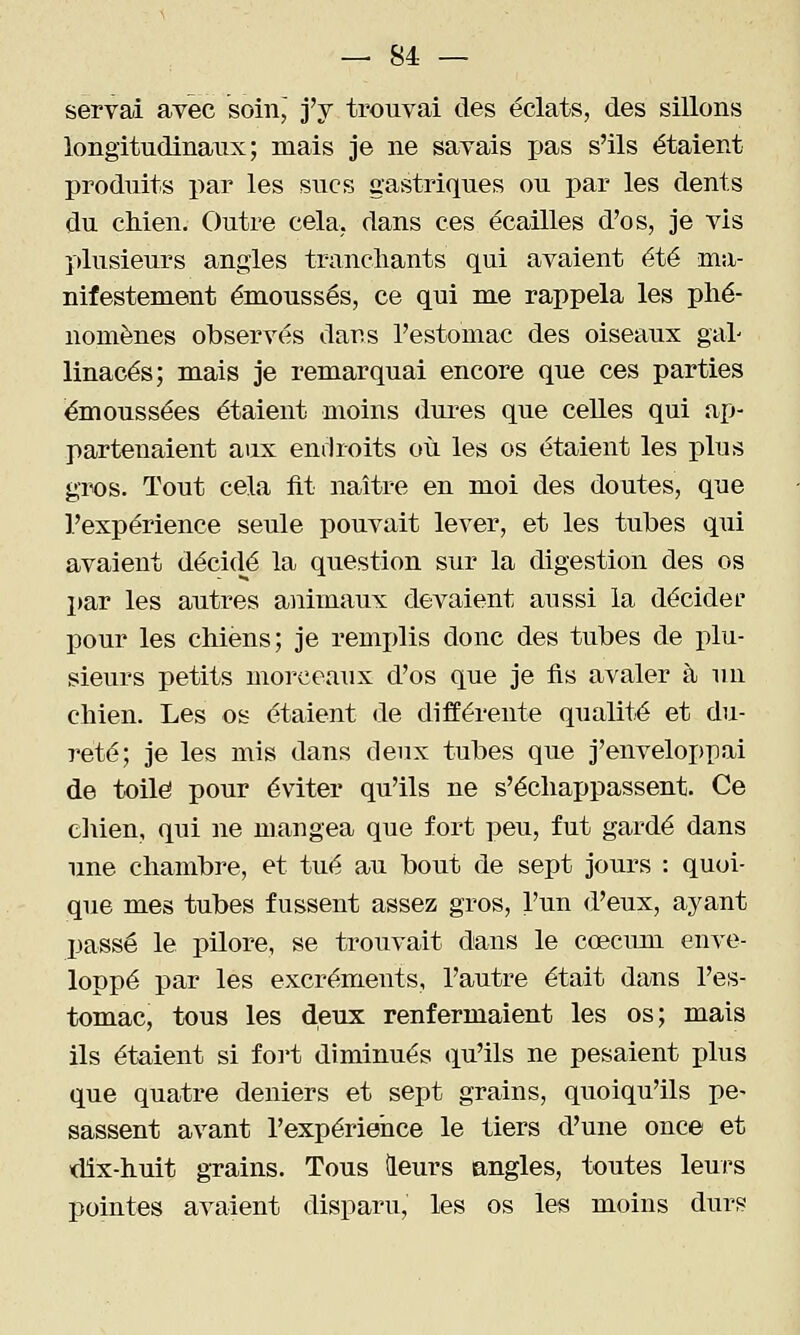 servai avec soin, j'y trouvai des éclats, des sillons longitudinaux; mais je ne sayais pas s'ils étaient produits par les sucs gastriques ou par les dents du cMen. Outre cela, dans ces écailles d'os, je vis plusieurs angles tranchants qui avaient été ma- nifestement émoussés, ce qui me rappela les phé- nomènes observés darss l'estomac des oiseaux gal- linacés; mais je remarquai encore que ces parties émoussées étaient moins dures que celles qui ap- partenaient aux endroits où les os étaient les plus gix)s. Tout cela iit naître en moi des doutes, que l'expérience seule pouvait lever, et les tubes qui avaient décidé la question sur la digestion des os l)ar les autres animaux devaient aussi la décider pour les chiens; je remidis donc des tubes de plu- sieurs petits morceaux d'os que je fis avaler à un chien. Les os étaient de différente qualité et du- reté; je les mis dans deux tubes que j'enveloppai de toile pour éviter qu'ils ne s'échappassent. Ce cliien, qui ne mangea que fort peu, fut gardé dans une chambre, et tué au bout de sept jours : quoi- que mes tubes fussent assez gros, l'un d'eux, ayant passé le pilore, se trouvait dans le cœcum enve- loppé par les excréments, l'autre était dans l'es- tomac, tous les deux renfermaient les os; mais ils étaient si foi't diminués qu'ils ne pesaient plus que quatre deniers et sept grains, quoiqu'ils pe- sassent avant l'expérience le tiers d'une once et »dix-huit grains. Tous leurs angles, toutes leurs pointes avaient disparu, les os les moins durs