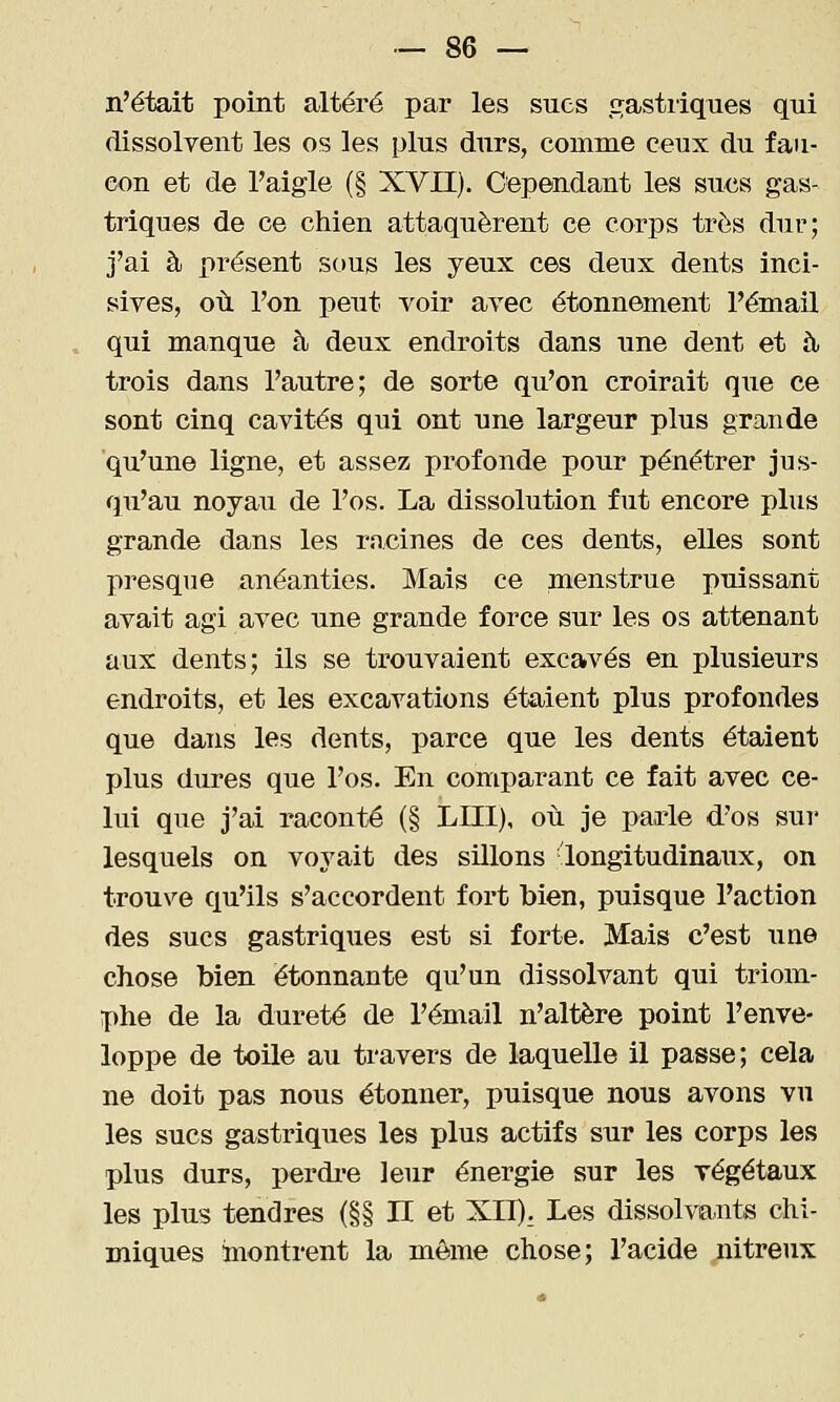 n'était point altéré par les sues gastiiques qui dissolvent les os les plus durs, comme ceux du fau- con et de l'aigle (§ XVII). Cependant les sucs gas- triques de ce chien attaquèrent ce corps très dur; j'ai à présent sous les yeux ces deux dents inci- sives, où l'on peut voir avec étonnement l'émail qui manque à deux endroits dans une dent et à, trois dans l'autre; de sorte qu'on croirait que ce sont cinq cavités qui ont une largeur plus grande qu'une ligne, et assez profonde pour pénétrer jus- qu'au noyau de l'os. La dissolution fut encore plus grande dans les racines de ces dents, elles sont presque anéanties. Mais ce menstrue puissant avait agi avec une grande force sur les os attenant aux dents; ils se trouvaient excavés en plusieurs endroits, et les excavations étaient plus profondes que dans les dents, parce que les dents étaient plus dures que l'os. En comparant ce fait avec ce- lui que j'ai raconté (§ LIII), où je parle d'os sur lesquels on voyait des sillons -longitudinaux, on trouve qu'ils s'accordent fort bien, puisque l'action des sucs gastriques est si forte. Mais c'est une chose bien étonnante qu'un dissolvant qui triom- phe de la dureté de l'émail n'altère point l'enve- loppe de toile au travers de laquelle il passe; cela ne doit pas nous étonner, puisque nous avons vu les sucs gastriques les plus actifs sur les corps les plus durs, perdre leur énergie sur les végétaux les plus tendres (§§ II et XIT). Les dissolvants chi- miques montrent la môme chose; l'acide nitreux