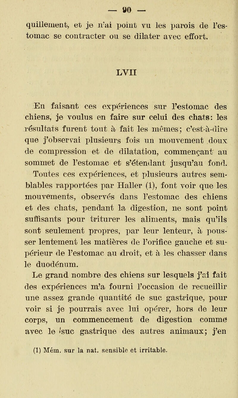 quilleiiiont, et je n'ai point vu les parois de l'es- tomac se contracter ou se dilater avec effort. LVII En faisant ces expériences sur Testomac des chiens, je voulus en faire sur celui des chats: les résultats furent tout à fait les mêmes; c'est-ii-dire que j'observai plusieurs fois nn mouvement doux de compression et de dilatation, commençant an sommet de l'estomac et s'étendant jusqu'au fond. Toutes ces expériences, et plusieurs autres sem- blables rapportées par Haller (1), font voir que les mouvements, observés dans l'estomac des chiens et des chats, pendant la digestion, ne sont point suffisants pour triturer les aliments, mais qu'ils sont seulement propres, par leur lenteur, à pous- ser lentement les matières de l'orifice gauche et su- périeur de l'estomac au idroit, et à les chasser dans le duodénum. Le grand nombre des chiens sur lesquels j'ai fait des expériences m'a fourni l'occasion de recueillir une assez grande quantité de suc gastrique, pour voir si je pourrais avec lui opérer, hors de leur corps, un commencement de digestion comme avec le 'SUC gastrique des autres animaux; j'en (1) Mém. sur la nat. sensible et irritable.