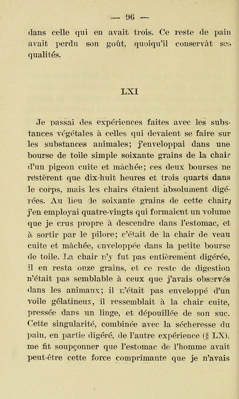 — 90 — dans celle qui en avait trois. Ce reste de pain avait perdu son goût, quoiqu'il conservât ser? qualités. LXI Je passai des expériences faites avec les subs- tances végétales à celles qui devaient se faire sur les substances animales; j'enveloppai dans une bourse de toile simple soixante grains de la chaii' d'un pigeon cuite et mâchée; ces deux bourses ne restèrent que dix-huit heures et trois quarts dans le coi'ps, mais les chairs étaient absolument digé- l'ées. Au lieu Je soixante grains de cette chair,/ j'en employai quatre-vingts qui formaient un volume que je crus propre à descendre dans l'estomac, et à sortir par le pilore; c'était de la chair de veau cuite et mâchée, enveloppée dans la petite bourse de toile. La chair n'y fut pas entièrement digérée, il en resta onze grains, et ce reste de digestion n'était pas semblable à ceux que j'avais observés dans les animaux; il n'était pas enveloppé d'un voile gélatineux, il ressemblait à la chair cuite, pressée dans un linge, et dépouillée de son suc. Cette singularité, combinée avec la sécheresse du pain, en partie digéré, <le l'autre expérience (§ LX), me fit soupçonner que l'estomac de l'homme avait peut-être cette force comprimante que je n'avais