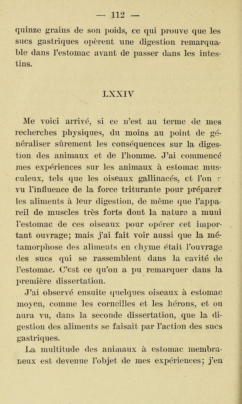 quinze grains de son poids, ce qui prouve que les sucs gastriques opèrent une digestion remarqua- ble dans l'estomac avant de passer dans les intes- tins. LXXIV Me voici arrivé, si ce u^est au terme <le mes reclierches physiques, du moins au point de gé- néraliser sûrement les conséquences sur la diges- tion des animaux et de l'iiomme. J'ai commencé mes expériences sur les animaux à estomac miis- culeux, tels que les oiseaux gallinacés, et l'on r vu l'influence de la force triturante pour préparer les aliments à leur digestion, de même que l'appa- reil de muscles très forts dont la nature a muni l'estomac de ces oiseaux pour opérer cet impor- tant ouvrage; mais j'ai fait voir aussi que la mé- tamorphose des aliments en chyme était l'ouvrage (Jes sucs qui se rassemblent dans la cavité de l'estomac. C'est ce qu'on a pu remarquer dans ]a I^remière dissertation. J'ai observé ensuite quelques oiseaux à estomac moj'Cn, comme les corneilles et les hérons, et on aura vu, dans la seconde dissertation, que la di- gestion des aliments se faisait -pav l'action des sucs gastriques. La multitude des animaux à estomac membra- neux est devenue l'objet de mes expériences; j'en