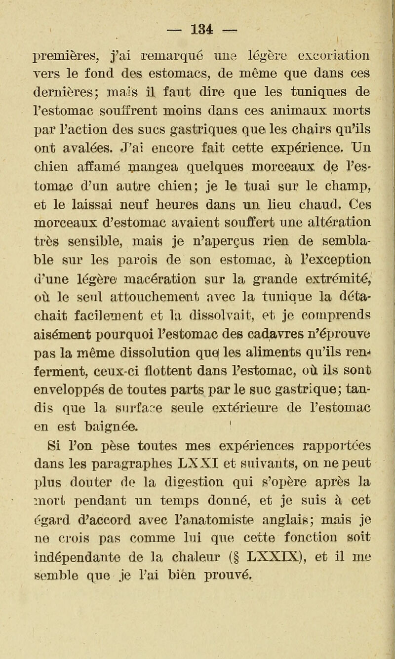 — 134= — premières, j'ai remarqué une légère excoriation vers le fond des estomacs, de même que dans ces dernières; mais il faut dire que les tuniques de l'estomac souifrent moins dans ces animaux morts par l'action des sucs gastriques que les chairs qu'ils ont avalées. J'ai encore fait cette expérience. Un chien affamé ^nangea quelques morceaux de l'es- tomac d'un autre chien; je le tuai sur le champ, et le laissai neuf heures dans un lieu chaud. Ces morceaux d'estomac avaient souffert une altération très sensible, mais je n'aperçus rien de sembla- ble sur les i^arois de son estomac, à l'exception d'une légère macération sur la grande extrémité,' où le seul attouchement avec la tunique la déta- chait facilement et la dissolvait, et je comprends aisément pourquoi l'estomac des cadavres n'éprouve pas la môme dissolution quel, les aliments qu'ils ren- ferment, ceux-ci flottent dans l'estomac, où ils sont enveloppés de toutes parts par le suc gastrique; tan- dis que la surface seule extérieure de l'estomac en est baignée. ' Si l'on pèse toutes mes expériences rapportées dans les paragraphes LXXI et suivants, on ne peut plus douter do la digestion qui s'opère après la mort pendant un temps donné, et je suis à cet égard d'accord avec l'anatomiste anglais; mais je ne crois pas comme lui que. cette fonction soit indépendante de la chaleur (§ LXXIX), et il me semble que je l'ai bien prouvé.