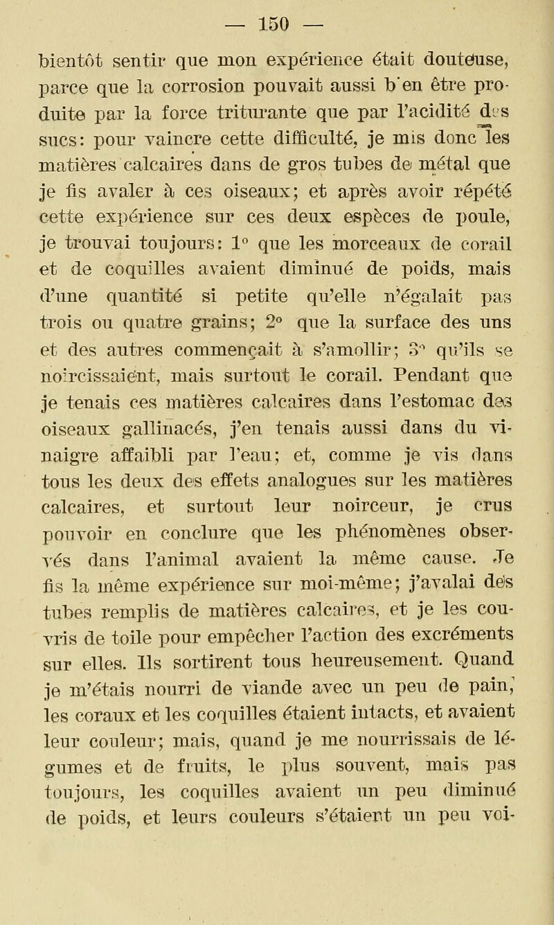 bientôt sentir que mon expérience était douteuse, parce que la corrosion pouvait aussi b'en être pro- duite par la force triturante que par l'acidité d'.s sucs: pour vaincre cette difficulté, je mis donc les matières calcaires dans de gros tubes de niétal que je fis avaler à ces oiseaux; et après avoir répété cette expérience sur ces deux espèces de poule, je trouvai toujours: 1° que les morceaux de corail et de coquilles avaient diminué de poids, mais d'une quantité si petite qu'elle n'égalait pas trois ou quatre grains; 2° que la surface des uns et des autres commençait à s'amollir; 3 qu'ils se noircissaient, mais surtout le corail. Pendant que je tenais ces matières calcaires dans l'estomac dos oiseaux gallinacés, j'en tenais aussi dans du vi- naigre affaibli par l'eau; et, comme je vis dans tous les deux de'S effets analogues sur les matières calcaires, et surtout leur noirceur, je crus pouvoir en conclure que les phénomènes obser- A'és dans l'animal avaient la même cause. Je fis la même expérience sur moi-même; j'avalai dés tubes remplis de matières calcaires, et je les cou- vris de toile pour empêcher l'action des excréments sur elles. Ils sortirent tous heureusement. Quand je m'étais nourri de viande avec un peu de pain; les coraux et les coquilles étaient intacts, et avaient leur couleur; mais, quand je me nourrissais de lé- gumes et de fruits, le plus souvent, mais pas toujours, les coquilles avaient un peu diminué de poids, et leurs couleurs s'étaier.t un peu voi-