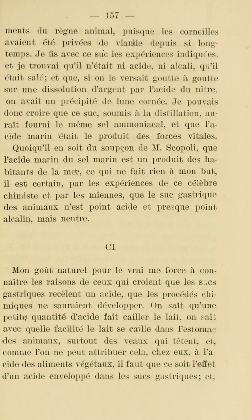 nu'iits (Iii i-rj^iio animal, i)iiis(iut' les corneilles avaient été piivéew «lo viankle depuis si long- temps. Je fis avec ce suc les exp<?i-iences indiqu<'es, et je trouvai qu'il n'était ni acide, ni alcali, qu'il 6knt salé; et que, si on le versait j;-outte il goutte sur une dissolution d'argent par l'acide du ni're, on avait un préci])ité de lune cornée. Je pouvais donc croire que ce suc, soumis à la distillation, au- rait fourni le même sel ammoniacal, et que l'a- cide marin était le i)roduit des forces vitales. Quoiqu'il en soit du soupçon de M. Scopoli, que l'acide marin du sel marin est un produit des ha- bitants de la mel, ce qui ne fait rien à mon but, il est certain, par les expériences de ce célèbre chimiste et par les miennes, que le suc gastrique des animaux n'est point acide et presque i)oiut alcalin, mais neutre. Cl Mon goût naturel pour le vrai me force à con- naître les raisons de ceux qui croient que les s;.cs gastriques recèlent un acide, que les procédés chi- miques ne sauraient développer. ( )n sait qu'une potittîf quantité d'acide fait cailler le lait, on pait; avec quelle facilité le lait se caille dans l'estomac lies animaux, surtout des veaux (pii tètent, et, comme l'on ne peut attribuer cela, chez, eux, il l'a- cide (les aliments végétaux, il faut que ce soit l'effet d'un acide envc^lopi)é dans les sucs gastrivpies; et.