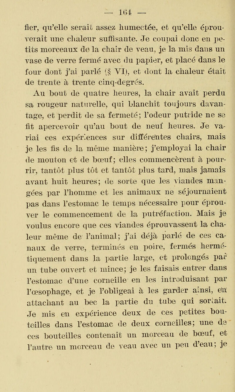 — 1()4 — fier, qu'elle serait assez humectée, et qu'elle éprou- verait une chaleur suffisante. Je coupai donc en pe- tits morceaux de la chair de veau, je la mis dans un vase de verre fermé avec du papier, et placé dans le four dont j'ai parlé (§ VI), et dont la chaleur était de trente à trente cinq-degrés. Au bout de quatre heures, la chair avait perdu sa rougeur naturelle, qui blanchit toujours davan- tage, et perdit de sa fermeté; l'odeur putride ne se fit apercevoir qu'au bout de neuf heures. Je va- riai ces expériences sur différentes chairs, mais je les fis de la même manière; j'employai la chair de mouton et de bœuf; elles commencèrent à pour- rir, tantôt plus tôt et tantôt plus tard, mais jamais avant huit heures; de sorte que les viandes man- gées par l'homme et les animaux ne séjournaient pas dans l'estomac le temps nécessaire pour éprou- ver le commencement de la putréfaction. Mais je voulus encore que ces viandes éprouvassent la cha- leur même de l'animal; j'ai déjà parlé de ces ca- naux de verre, terminés en poire, fermés hermé- tiquement dans la partie large, et prolongés par un tube ouvert et mince; je leis faisais entrer dans l'estomac d'une corneille en les introduisant par l'œsophage, et je l'obligeai à les garder ainsi, e)n! attachant au bec la partie du tube qui sortait. Je mis en expérience deux de ces petites boa- teilles dans l'estomac de deux corneilles; une de ces bouteilles contenait un morceau de bœuf, et l'autre un morceau de veau avec un peu d'eau; je