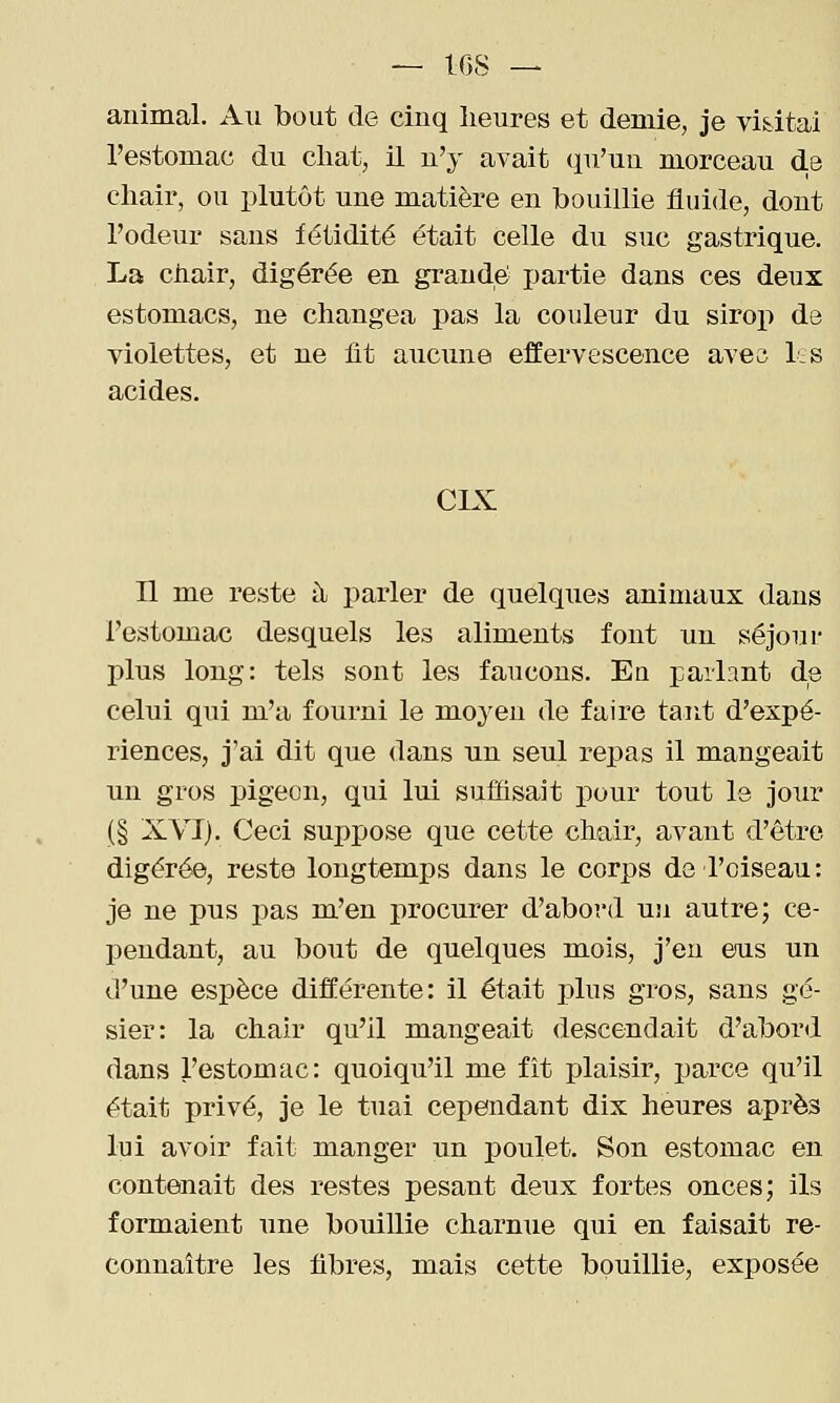 animal. An bout de cinq heures et demie, je vidtai l'estomac du chat, il n'y avait qu'un morceau d.e chair, ou plutôt une matière en bouillie fluide, dont l'odeur sans fétidité était celle du suc gastrique. La chair, digérée en grande partie dans ces deux estomacs, ne changea pas la couleur dn siroj) de violettes, et ne iit ancune effervescence aves l.s acides. CIX n me reste à parler de quelques animaux dans l'estomac desquels les aliments font un séjour plus long: tels sont les faucons. Eu parlant de celui qui m'a fourni le moyen de faire tarit d'expé- riences, j'ai dit que dans un seul repas il mangeait un gros pigeon, qui lui suffisait pour tout le jour (§ XVI). Ceci suppose que cette chair, avant d'être digérée, reste longtemps dans le corps de l'oiseau: je ne pus pas m'en procurer d'abord un autre; ce- pendant, au bout de quelques mois, j'en eus un d'une espèce différente: il était plus gros, sans gé- sier: la chair qu'il mangeait descendait d'abord dans l'estomac: quoiqu'il me fit plaisir, parce qu'il était privé, je le tuai cependant dix heures après lui avoir fait manger un poulet. Son estomac en contenait des restes pesant deux fortes onces; ils formaient une bouillie charnue qui en faisait re- connaître les fibres, mais cette bouillie, exposée