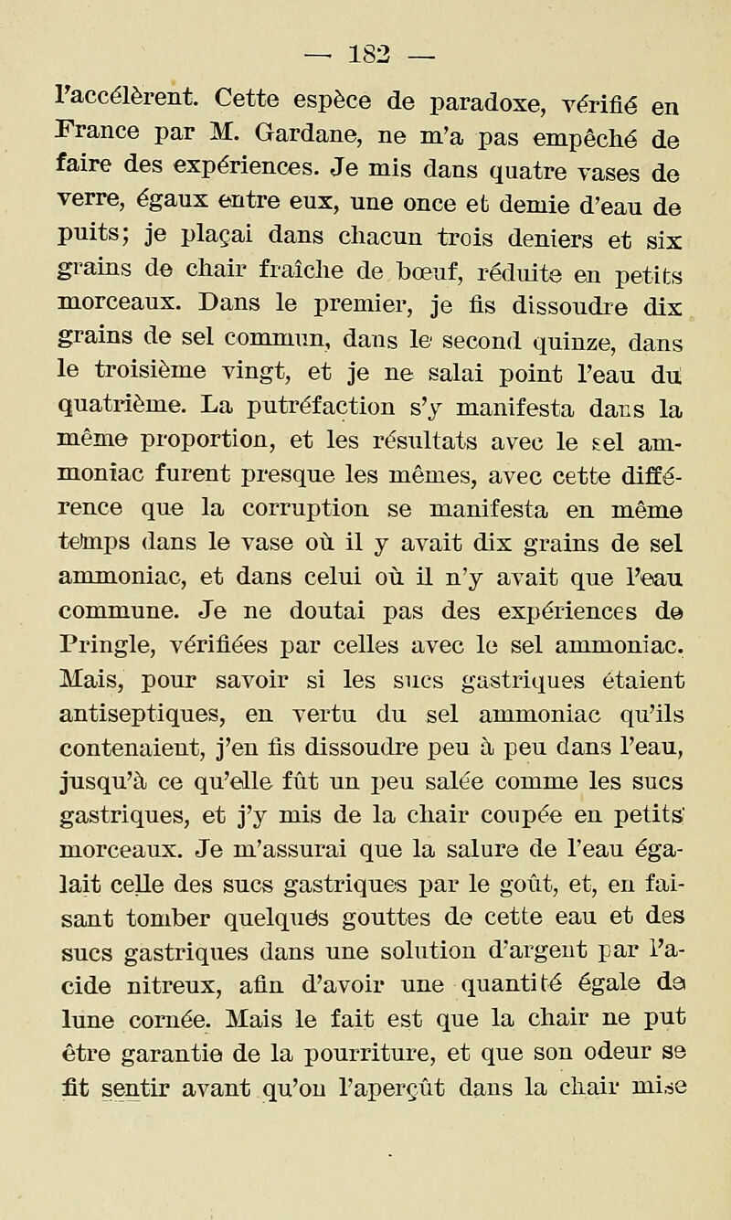 raccélèrent. Cette espèce de paradoxe, vérifié en France par M. Gardane, ne m'a pas empêché de faire des expériences. Je mis dans quatre vases de verre, égaux entre eux, une once et demie d'eau de puits; je plaçai dans chacun trois deniers et six grains de chair fraîche de bœuf, réduite en petits morceaux. Dans le premier, je fis dissoudre dix grains de sel conmiun, dans le second quinze, dans le troisième vingt, et je ne salai point l'eau du! quatrième. La putréfaction s'y manifesta dans la même proportion, et les résultats avec le sel am- moniac furent presque les mêmes, avec cette diffé- rence que la corruption se manifesta en même tetaips dans le vase où il y avait dix grains de sel ammoniac, et dans celui où il n'y avait que l'eau commune. Je ne doutai pas des expériences d@ Pringle, vérifiées par celles avec le sel ammoniac. Mais, pour savoir si les sucs gastriques étaient antiseptiques, en vertu du sel ammoniac qu'ils contenaient, j'en fis dissoudre peu à peu dans l'eau, jusqu'à ce qu'elle fût un peu salée comme les sucs gastriques, et j'y mis de la chair coupée en petits- morceaux. Je m'assurai que la salure de l'eau éga- lait celle des sucs gastriques par le goût, et, en fai- sant tomber quelques gouttes de cette eau et des sucs gastriques dans une solution d'argent par l'a- cide nitreux, afin d'avoir une quantité égale da lune cornée. Mais le fait est que la chair ne put être garantie de la pourriture, et que son odeur se fit sentir avant qu'on l'aperçût dans la chair mi^e