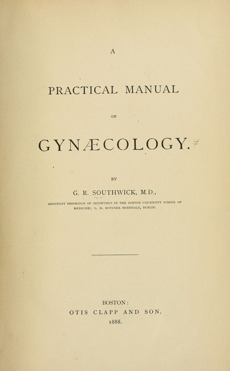 A PRACTICAL MANUAL GYNECOLOGY. ^ BY G. R. SOUTHWICK, M.D., ASSISTANT PROFESSOR OF OBSTETRICS IN THE BOSTON UNIVERSITY SCHOOL OF medicine; L. M. rotunda hospitals, DUBLIN. BOSTON : OTIS CLAPP AND SON,