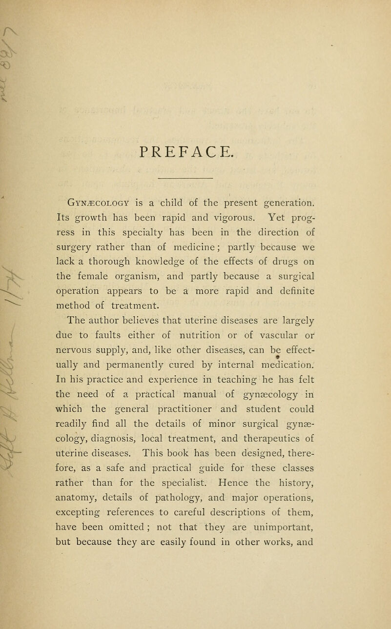 PREFACE. Gynecology is a child of the present generation. Its growth has been rapid and vigorous. Yet prog- ress in this specialty has been in the direction of surgery rather than of medicine; partly because we lack a thorough knowledge of the effects of drugs on the female organism, and partly because a surgical operation appears to be a more rapid and definite method of treatment. The author believes that uterine diseases are largely due to faults either of nutrition or of vascular or nervous supply, and, like other diseases, can be effect- ually and permanently cured by internal medication. In his practice and experience in teaching he has felt the need of a practical manual of gynaecology in which the general practitioner and student could readily find all the details of minor surgical gynae- cology, diagnosis, local treatment, and therapeutics of uterine diseases. This book has been designed, there- fore, as a safe and practical guide for these classes rather than for the specialist. Hence the history, anatomy, details of pathology, and major operations, excepting references to careful descriptions of them, have been omitted; not that they are unimportant, but because they are easily found in other works, and