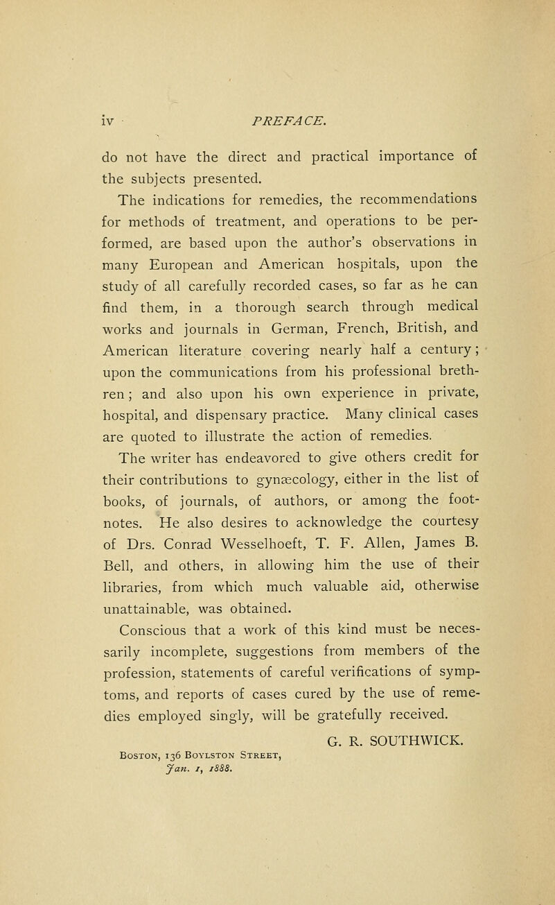 do not have the direct and practical importance of the subjects presented. The indications for remedies, the recommendations for methods of treatment, and operations to be per- formed, are based upon the author's observations in many European and American hospitals, upon the study of all carefully recorded cases, so far as he can find them, in a thorough search through medical works and journals in German, French, British, and American literature covering nearly half a century; upon the communications from his professional breth- ren ; and also upon his own experience in private, hospital, and dispensary practice. Many clinical cases are quoted to illustrate the action of remedies. The writer has endeavored to give others credit for their contributions to gynaecology, either in the list of books, of journals, of authors, or among the foot- notes. He also desires to acknowledge the courtesy of Drs. Conrad Wesselhoeft, T. F. Allen, James B. Bell, and others, in allowing him the use of their libraries, from which much valuable aid, otherwise unattainable, was obtained. Conscious that a work of this kind must be neces- sarily incomplete, suggestions from members of the profession, statements of careful verifications of symp- toms, and reports of cases cured by the use of reme- dies employed singly, will be gratefully received. G. R. SOUTHWICK. Boston, 136 Boylston Street, Jan. /, 1BB8.