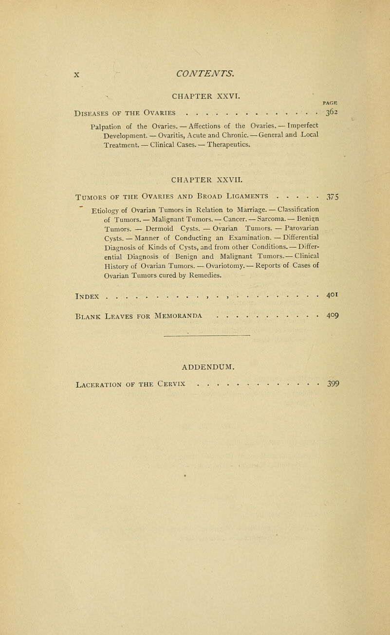 CHAPTER XXVr. PAGE Diseases of the Ovaries 362 Palpation of the Ovaries. — Affections of tlie Ovaries.— Imperfect Development. — Ovaritis, Acute and Chronic. — General and Local Treatment. — Clinical Cases. — Therapeutics. CHAPTER XXVII. Tumors of the Ovaries and Broad Ligaments 375 Etiology of Ovarian Tumors in Relation to Marriage. — Classification of Tumors. — Malignant Tumors. — Cancer. — Sarcoma. — Benign Tumors. — Dermoid Cysts. — Ovarian Tumors. — Parovarian Cysts. — Manner of Conducting an Examination. — Differential Diagnosis of Kinds of Cysts, and from other Conditions. — Differ- ential Diagnosis of Benign and Malignant Tumors.— Clinical History of Ovarian Tumors. — Ovariotomy. — Reports of Cases of Ovarian Tumors cured by Remedies. Index .....•••••,•, 4°! Blank Leaves for Memoranda 409 ADDENDUM. Laceration of the Cervix 399