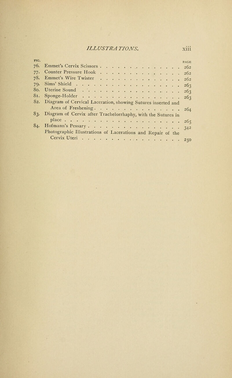 FIG. PAGE 76. Emmet's Cervix Scissors 262 77. Counter Pressure Hoolv 262 78. Emmet's Wire Twister 262 79. Sims' Shield 261 80. Uterine Sound 26'^ 81. Sponge-Holder 263 82. Diagram of Cervical Laceration, showing Sutures inserted and Area of Freshening 264 83. Diagram of Cervix after Trachelorrhaphy, with the Sutures in place 265 84. Hofmann's Pessary 042 Photographic Illustrations of Lacerations and Repair of the Cervix Uteri 2co