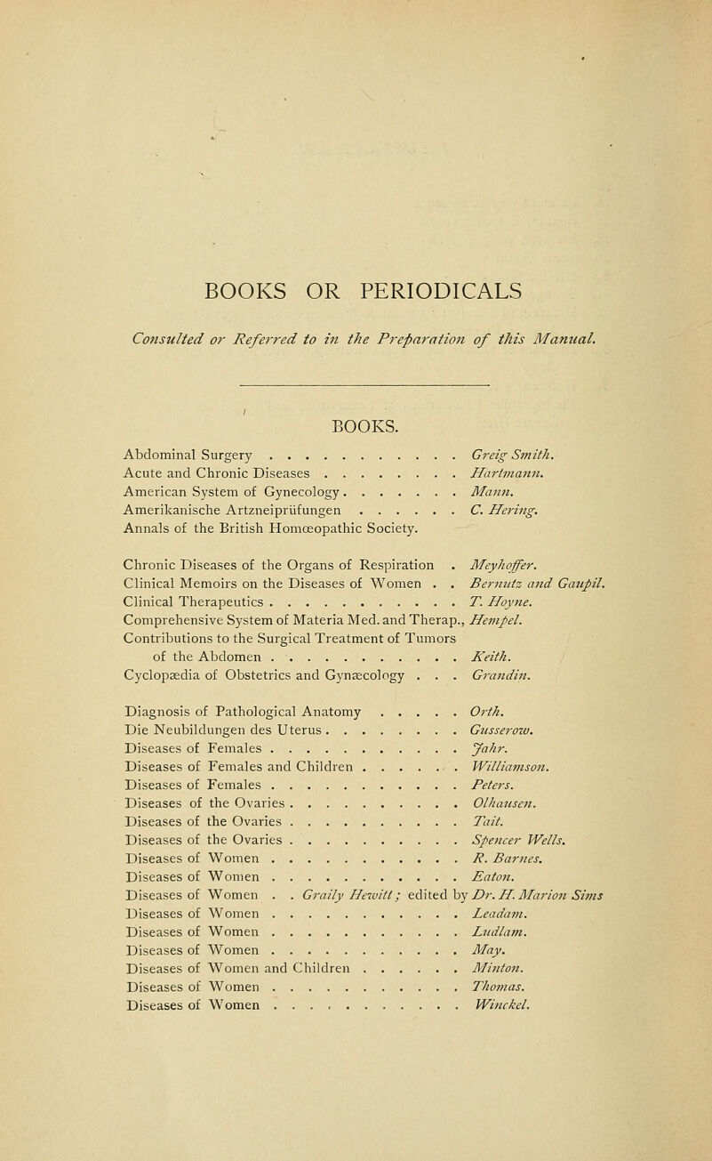 BOOKS OR PERIODICALS Consulted or Referred to in the Preparation of this Manual. BOOKS. Abdominal Surgery Greig Smith. Acute and Chronic Diseases Hartmami. American System of Gynecology Mann. Amerilvanisclie Artzneipriifungen C. Hering. Annals of the British Homoeopathic Society. Chronic Diseases of the Organs of Respiration . Meyhoffer. Clinical Memoirs on the Diseases of Women . . Bermctz and Gattpil. Clinical Therapeutics T. Hoyne. Comprehensive System of Materia Med. and Therap., Heinpel. Contributions to the Surgical Treatment of Tumors of the Abdomen Keith. Cyclopaedia of Obstetrics and Gynsecology . . . Grandin. Diagnosis of Pathological Anatomy Orth. Die Neubildungen des Uterus Gusserow. Diseases of Females Jahr. Diseases of Females and Children Williamson. Diseases of Females Peters. Diseases of the Ovaries Olhausen. Diseases of the Ovaries Tait. Diseases of the Ovaries Spencer Wells. Diseases of Women P. Barnes. Diseases of Women Eaton. Diseases of Women . . Graily Hewitt; tA\t&di hy Dr.H. Alarion Sims Diseases of Women Leadam. Diseases of Women Liidlam. Diseases of Women May. Diseases of Women and Children Minton. Diseases of Women Thomas. Diseases of Women Winckel.