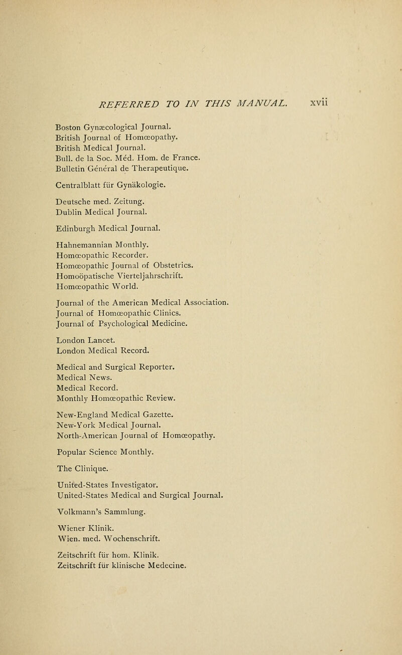 REFERRED TO IN THIS MANUAL. xvu Boston Gynjecological Journal. British Journal of Homoeopathy. British Medical Journal. Bull, de la Soc. Med. Horn, de France. Bulletin General de Therapeutique. Centralblatt fiir Gynakologie. Deutsche med. Zeitung. Dublin Medical Journal. Edinburgh Medical Journal. Hahnemannian Monthly. Homoeopathic Recorder. Homoeopathic Journal of Obstetrics. Homoopatische Vierteljahrschrift. Homoeopathic World. Journal of the American Medical Association. Journal of Homoeopathic Clinics. Journal of Psychological Medicine. London Lancet. London Medical Record. Medical and Surgical Reporter. Medical News. Medical Record. Monthly Homoeopathic Review. New-England Medical Gazette. New-Vork Medical Journal. North-American Journal of Homoeopathy. Popular Science Monthly. The Clinique. United-States Investigator. United-States Medical and Surgical Journal. Volkmann's Sammlung. Wiener Klinik. Wien. med. Wochenschrift. Zeitschrift fiir horn. Klinik. Zeitschrift fiir klinische Medecine.