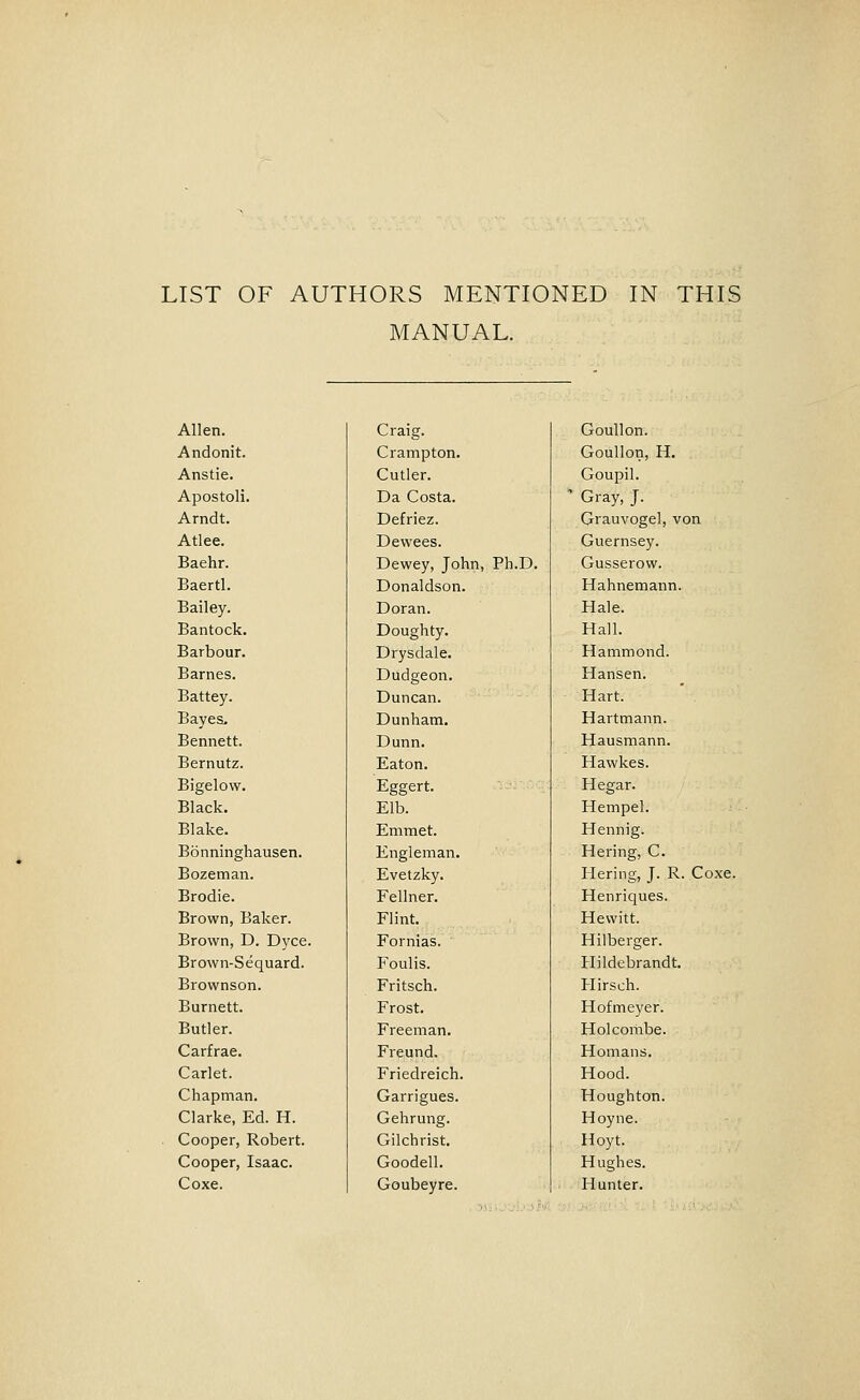 LIST OF AUTHORS MENTIONED IN THIS MANUAL. Allen. Andonit. Anstie. Apostoli. Arndt. Atlee. Baehr. Baertl. Bailey. Bantock. Barbour. Barnes. Battey. Bayea, Bennett. Bernutz. Bigelow. Black. Blake. Bonninghausen. Bozeman. Brodie. Brown, Baker. Brown, D. Dyce. Brown-Sequard. Brownson. Burnett. Butler. Carfrae. Carlet. Chapman. Clarke, Ed. H. Cooper, Robert. Cooper, Isaac. Coxe. Craig. Crampton. Cutler. Da Costa. Defriez. Dewees. Dewey, John, Ph.D. Donaldson. Doran. Doughty. Drysdale. Dudgeon. Duncan. Dunham. Dunn. Eaton. Eggert. Elb. Emmet. Engleman. Evetzky. Fellner. Flint. Fornias. Foulis. Fritsch. Frost. Freeman. Freund. Friedreich. Garrigues. Gehrung. Gilchrist. Goodell. Goubeyre. Goullon. Goullon, H. Goupil. Gray, J. Grauvogel, von Guernsey. Gusserow. Hahnemann. Hale. Hall. Hammond. Hansen. Hart. Hartmann. Hausmann. Hawkes. Hegar. Hempel. Hennig. Hering, C. Hering, J. R. Coxe. Henriques. Hewitt. Hilberger. Hildebrandt. Hirsch. Hofmeyer. Holcombe. Homans. Hood. Houghton. Hoyne. Hoyt. Hughes. Hunter.