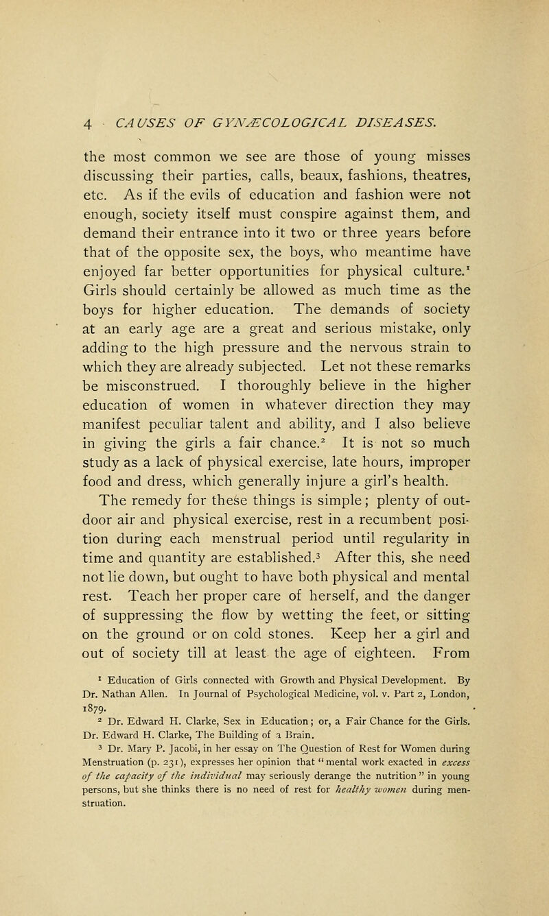 the most common we see are those of young misses discussing their parties, calls, beaux, fashions, theatres, etc. As if the evils of education and fashion were not enough, society itself must conspire against them, and demand their entrance into it two or three years before that of the opposite sex, the boys, who meantime have enjoyed far better opportunities for physical culture.' Girls should certainly be allowed as much time as the boys for higher education. The demands of society at an early age are a great and serious mistake, only adding to the high pressure and the nervous strain to which they are already subjected. Let not these remarks be misconstrued. I thoroughly believe in the higher education of women in whatever direction they may manifest peculiar talent and ability, and I also believe in giving the girls a fair chance.^ It is not so much study as a lack of physical exercise, late hours, improper food and dress, which generally injure a girl's health. The remedy for these things is simple; plenty of out- door air and physical exercise, rest in a recumbent posi- tion during each menstrual period until regularity in time and quantity are established.^ After this, she need not lie down, but ought to have both physical and mental rest. Teach her proper care of herself, and the danger of suppressing the flow by wetting the feet, or sitting on the ground or on cold stones. Keep her a girl and out of society till at least the age of eighteen. From ' Education of Girls connected with Growth and Physical Development. By Dr. Nathan Allen. In Journal of Psychological Medicine, vol. v. Part 2, London, 1879. 2 Dr. Edward H. Clarke, Sex in Education; or, a Fair Chance for the Girls. Dr. Edward H. Clarke, The Building of a Brain. 3 Dr. Mary P. Jacobi, in her essay on The Question of Rest for Women during Menstruation (p. 231), expresses her opinion that mental work exacted in excess of the capacity of the individual may seriously derange the nutrition  in young persons, but she thinks there is no need of rest for healthy women during men- struation.