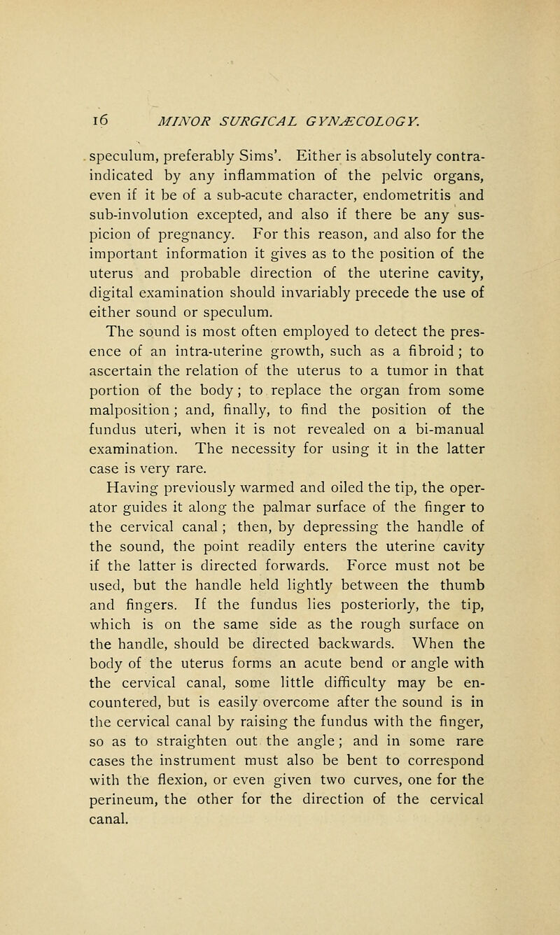 speculum, preferably Sims'. Either is absolutely contra- indicated by any inflammation of the pelvic organs, even if it be of a sub-acute character, endometritis and sub-involution excepted, and also if there be any sus- picion of pregnancy. For this reason, and also for the important information it gives as to the position of the uterus and probable direction of the uterine cavity, digital examination should invariably precede the use of either sound or speculum. The sound is most often employed to detect the pres- ence of an intra-uterine growth, such as a fibroid ; to ascertain the relation of the uterus to a tumor in that portion of the body; to replace the organ from some malposition; and, finally, to find the position of the fundus uteri, when it is not revealed on a bi-manual examination. The necessity for using it in the latter case is very rare. Having previously warmed and oiled the tip, the oper- ator guides it along the palmar surface of the finger to the cervical canal; then, by depressing the handle of the sound, the point readily enters the uterine cavity if the latter is directed forwards. Force must not be used, but the handle held lightly between the thumb and fingers. If the fundus lies posteriorly, the tip, which is on the same side as the rough surface on the handle, should be directed backwards. When the body of the uterus forms an acute bend or angle with the cervical canal, some little difficulty may be en- countered, but is easily overcome after the sound is in the cervical canal by raising the fundus with the finger, so as to straighten out the angle ; and in some rare cases the instrument must also be bent to correspond with the flexion, or even given two curves, one for the perineum, the other for the direction of the cervical canal.