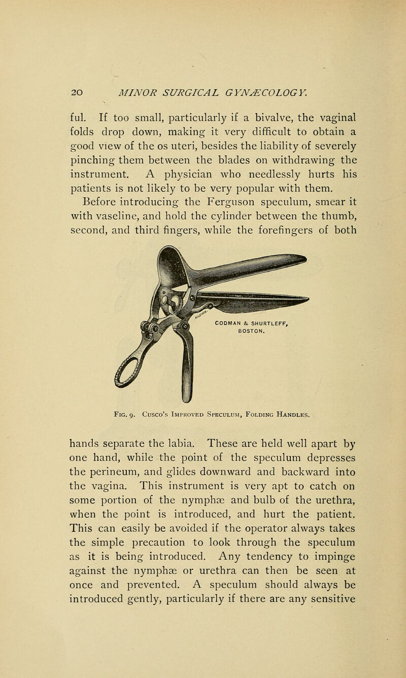 fill. If too small, particularly if a bivalve, the vaginal folds drop down, making it very difficult to obtain a good view of the os uteri, besides the liability of severely pinching them between the blades on withdrawing the instrument. A physician who needlessly hurts his patients is not likely to be very popular with them. Before introducing the Ferguson speculum, smear it with vaseline, and hold the cylinder between the thumb, second, and third fingers, while the forefingers of both Fig. 9. Cusco's Improved Speculum, Folding Handles. hands separate the labia. These are held well apart by one hand, while the point of the speculum depresses the perineum, and glides downward and backward into the vagina. This instrument is very apt to catch on some portion of the nymphae and bulb of the urethra, when the point is introduced, and hurt the patient. This can easily be avoided if the operator always takes the simple precaution to look through the speculum as it is being introduced. Any tendency to impinge against the nymphas or urethra can then be seen at once and prevented, A speculum should always be introduced gently, particularly if there are any sensitive