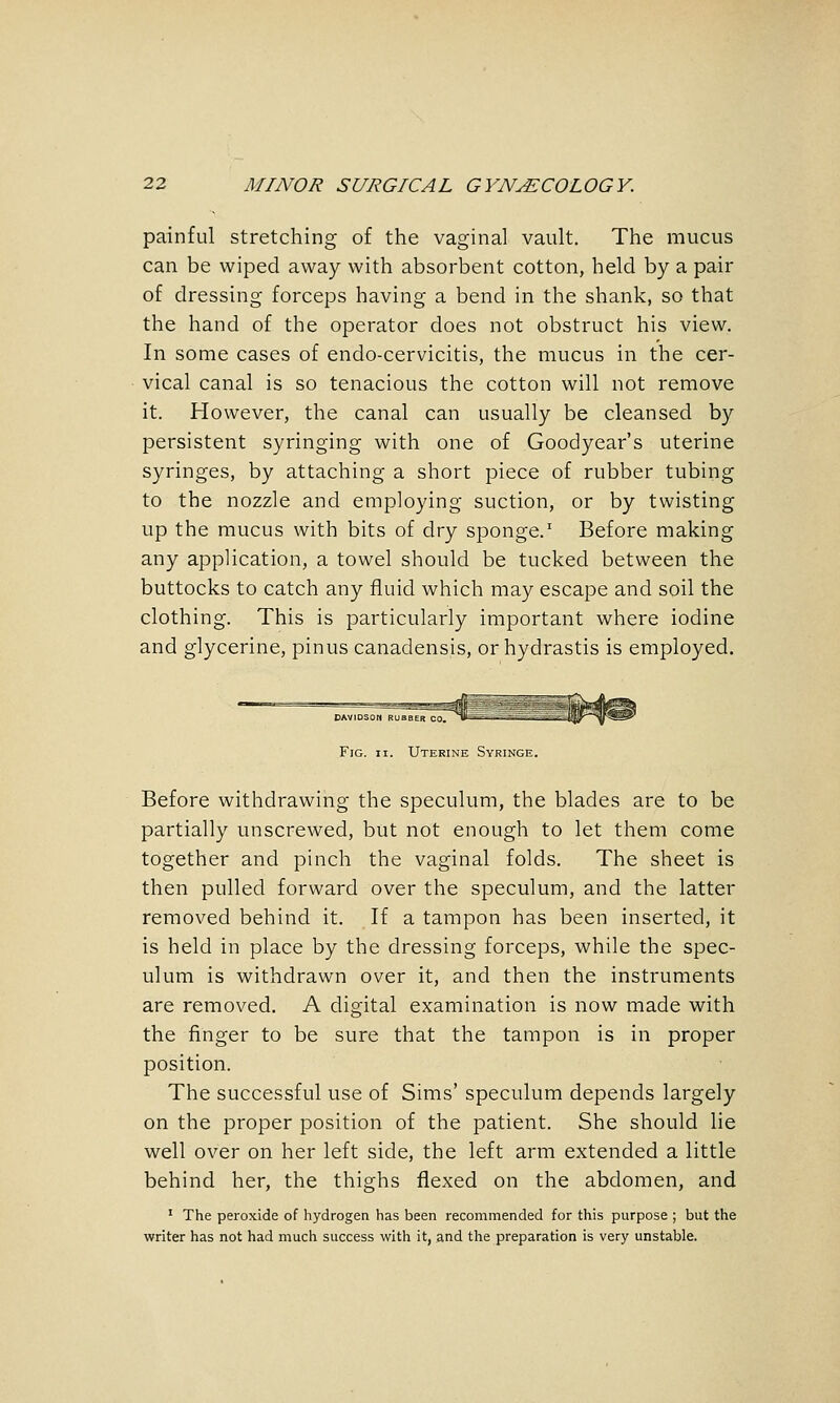 painful stretching of the vaginal vault. The mucus can be wiped away with absorbent cotton, held by a pair of dressing forceps having a bend in the shank, so that the hand of the operator does not obstruct his view. In some cases of endo-cervicitis, the mucus in the cer- vical canal is so tenacious the cotton will not remove it. However, the canal can usually be cleansed by persistent syringing with one of Goodyear's uterine syringes, by attaching a short piece of rubber tubing to the nozzle and employing suction, or by twisting up the mucus with bits of dry sponge.' Before making any application, a towel should be tucked between the buttocks to catch any fluid which may escape and soil the clothing. This is particularly important where iodine and glycerine, pinus canadensis, or hydrastis is employed. Fig. II. Uterine Syringe. Before withdrawing the speculum, the blades are to be partially unscrewed, but not enough to let them come together and pinch the vaginal folds. The sheet is then pulled forward over the speculum, and the latter removed behind it. If a tampon has been inserted, it is held in place by the dressing forceps, while the spec- ulum is withdrawn over it, and then the instruments are removed. A digital examination is now made with the finger to be sure that the tampon is in proper position. The successful use of Sims' speculum depends largely on the proper position of the patient. She should lie well over on her left side, the left arm extended a little behind her, the thighs flexed on the abdomen, and ' The peroxide of hydrogen has been recommended for this purpose ; but the writer has not had much success with it, and the preparation is very unstable.